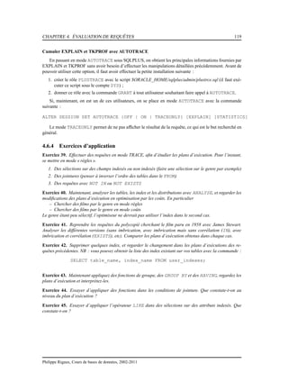 CHAPITRE 4. ÉVALUATION DE REQUÊTES 119
Cumuler EXPLAIN et TKPROF avec AUTOTRACE
En passant en mode AUTOTRACE sous SQLPLUS, on obtient les principales informations fournies par
EXPLAIN et TKPROF sans avoir besoin d’effectuer les manipulations détaillées précédemment. Avant de
pouvoir utiliser cette option, il faut avoir effectuer la petite installation suivante :
1. créer le rôle PLUSTRACE avec le script $ORACLE_HOME/sqlplus/admin/plustrce.sql (il faut exé-
cuter ce script sous le compte SYS) ;
2. donner ce rôle avec la commande GRANT à tout utilisateur souhaitant faire appel à AUTOTRACE.
Si, maintenant, on est un de ces utilisateurs, on se place en mode AUTOTRACE avec la commande
suivante :
ALTER SESSION SET AUTOTRACE {OFF | ON | TRACEONLY} [EXPLAIN] [STATISTICS]
Le mode TRACEONLY permet de ne pas afﬁcher le résultat de la requête, ce qui est le but recherché en
général.
4.6.4 Exercices d’application
Exercice 39. Effectuer des requêtes en mode TRACE, aﬁn d’étudier les plans d’exécution. Pour l’instant,
se mettre en mode « règles ».
1. Des sélections sur des champs indexés ou non indexés (faire une sélection sur le genre par exemple)
2. Des jointures (penser à inverser l’ordre des tables dans le FROM)
3. Des requêtes avec NOT IN ou NOT EXISTS
Exercice 40. Maintenant, analyser les tables, les index et les distributions avec ANALYSE, et regarder les
modiﬁcations des plans d’exécution en optimisation par les coûts. En particulier
– Chercher des ﬁlms par le genre en mode règles
– Chercher des ﬁlms par le genre en mode coûts
Le genre étant peu sélectif, l’optimiseur ne devrait pas utiliser l’index dans le second cas.
Exercice 41. Reprendre les requêtes du polycopié cherchant le ﬁlm paru en 1958 avec James Stewart.
Analyser les différentes versions (sans imbrication, avec imbrication mais sans corrélation (IN), avec
imbrication et corrélation (EXISTS), etc). Comparer les plans d’exécution obtenus dans chaque cas.
Exercice 42. Supprimer quelques index, et regarder le changement dans les plans d’exécutions des re-
quêtes précédentes. NB : vous pouvez obtenir la liste des index existant sur vos tables avec la commande :
SELECT table_name, index_name FROM user_indexes;
Exercice 43. Maintenant appliquez des fonctions de groupe, des GROUP BY et des HAVING, regardez les
plans d’exécution et interprétez-les.
Exercice 44. Essayer d’appliquer des fonctions dans les conditions de jointure. Que constate-t-on au
niveau du plan d’exécution ?
Exercice 45. Essayer d’appliquer l’opérateur LIKE dans des sélections sur des attributs indexés. Que
constate-t-on ?
Philippe Rigaux, Cours de bases de données, 2002-2011
 