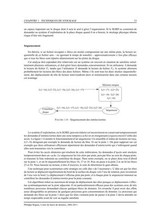 CHAPITRE 1. TECHNIQUES DE STOCKAGE 13
un espace important sur le disque dont il sera le seul à gérer l’organisation. Si le SGBD se contentait de
demander au système d’exploitation de la place disque quand il en a besoin, le stockage physique obtenu
risque d’être très fragmenté.
Séquencement
En théorie, si un ﬁchier occupant n blocs est stocké contiguement sur une même piste, la lecture sé-
quentielle de ce ﬁchier sera – en ignorant le temps de transfert – approximativement n fois plus efﬁcace
que si tous les blocs sont répartis aléatoirement sur les pistes du disque.
Cet analyse doit cependant être relativisée car un système est souvent en situation de satisfaire simul-
tanément plusieurs utilisateurs, et doit gérer leurs demandes concurramment. Si un utilisateur A demande
la lecture du ﬁchier F1 tandis que l’utilisateur B demande la lecture du ﬁchier F2, le système alternera
probablement les lectures des blocs des deux ﬁchiers. Même s’ils sont tous les deux stockés séquentielle-
ment, des déplacements de tête de lecture interviendront alors et minimiseront dans une certaine mesure
cet avantage.
Contrôleur
disque
L(1−17) L(2−23)
L(1−18) L(2−24)
L(1−16)
L(1−16), L(1−17), L(1−18), L(2−23), L(2−24)
Séquenceur
L(1−16), L(2−23), L(1−18), L(2−24), L(1−17)
Mémoire tampon
FIGURE 1.4 – Séquencement des entrées/sorties
Le système d’exploitation, ou le SGBD, peuvent réduire cet inconvénient en conservant temporairement
les demandes d’entrées/sorties dans une zone tampon (cache) et en réorganisant (séquencement) l’ordre des
accès. La ﬁgure 1.4 montre le fonctionnement d’un séquenceur. Un ensemble d’ordres de lectures est reçu,
L(1-16) désignant par exemple la demande de lecture du bloc 16 sur la piste 1. On peut supposer sur cet
exemple que deux utilisateurs effectuent séparément des demandes d’entrée/sortie qui s’imbriquent quand
elles sont transmises vers le contrôleur.
Pour éviter les accès aléatoires qui résultent de cette imbrication, les demandes d’accès sont stockées
temporairement dans un cache. Le séquenceur les trie alors par piste, puis par bloc au sein de chaque piste,
et transmet la liste ordonnée au contrôleur du disque. Dans notre exemple, on se place donc tout d’abord
sur la piste 1, et on lit séquentiellement les blocs 16, 17 et 18. Puis on passe à la piste 2 et on lit les blocs
23 et 24. Nous laissons au lecteur, à titre d’exercice, le soin de déterminer le gain obtenu.
Une technique pour systématiser cette stratégie est celle dite « de l’ascenseur ». L’idée est que les têtes
de lecture se déplacent régulièrement du bord de la surface du disque vers l’axe de rotation, puis reviennent
de l’axe vers le bord. Le déplacement s’effectue piste par piste, et à chaque piste le séquenceur transmet au
contrôleur les demandes d’entrées/sorties pour la piste courante.
Cet algorithme réduit au maximum de temps de déplacement des têtes puisque ce déplacement s’effec-
tue systématiquement sur la piste adjacente. Il est particulièrement efﬁcace pour des systèmes avec de très
nombreux processus demandant chacun quelques blocs de données. En revanche il peut avoir des effets
assez désagréables en présence de quelques processus gros consommateurs de données. Le processus qui
demande des blocs sur la piste 1 alors que les têtes viennent juste de passer à la piste 2 devra attendre un
temps respectable avant de voir sa requête satisfaite.
Philippe Rigaux, Cours de bases de données, 2002-2011
 