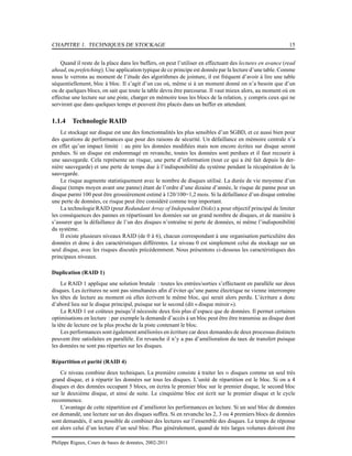 CHAPITRE 1. TECHNIQUES DE STOCKAGE 15
Quand il reste de la place dans les buffers, on peut l’utiliser en effectuant des lectures en avance (read
ahead, ou prefetching). Une application typique de ce principe est donnée par la lecture d’une table. Comme
nous le verrons au moment de l’étude des algorithmes de jointure, il est fréquent d’avoir à lire une table
séquentiellement, bloc à bloc. Il s’agit d’un cas où, même si à un moment donné on n’a besoin que d’un
ou de quelques blocs, on sait que toute la table devra être parcourue. Il vaut mieux alors, au moment où on
effectue une lecture sur une piste, charger en mémoire tous les blocs de la relation, y compris ceux qui ne
serviront que dans quelques temps et peuvent être placés dans un buffer en attendant.
1.1.4 Technologie RAID
Le stockage sur disque est une des fonctionnalités les plus sensibles d’un SGBD, et ce aussi bien pour
des questions de performances que pour des raisons de sécurité. Un défaillance en mémoire centrale n’a
en effet qu’un impact limité : au pire les données modiﬁées mais non encore écrites sur disque seront
perdues. Si un disque est endommagé en revanche, toutes les données sont perdues et il faut recourir à
une sauvegarde. Cela représente un risque, une perte d’information (tout ce qui a été fait depuis la der-
nière sauvegarde) et une perte de temps due à l’indisponibilité du système pendant la récupération de la
sauvegarde.
Le risque augmente statistiquement avec le nombre de disques utilisé. La durée de vie moyenne d’un
disque (temps moyen avant une panne) étant de l’ordre d’une dizaine d’année, le risque de panne pour un
disque parmi 100 peut être grossièrement estimé à 120/100=1,2 mois. Si la défaillance d’un disque entraîne
une perte de données, ce risque peut être considéré comme trop important.
La technologie RAID (pour Redundant Array of Independent Disks) a pour objectif principal de limiter
les conséquences des pannes en répartissant les données sur un grand nombre de disques, et de manière à
s’assurer que la défaillance de l’un des disques n’entraîne ni perte de données, ni même l’indisponibilité
du système.
Il existe plusieurs niveaux RAID (de 0 à 6), chacun correspondant à une organisation particulière des
données et donc à des caractéristiques différentes. Le niveau 0 est simplement celui du stockage sur un
seul disque, avec les risques discutés précédemment. Nous présentons ci-dessous les caractéristiques des
principaux niveaux.
Duplication (RAID 1)
Le RAID 1 applique une solution brutale : toutes les entrées/sorties s’effectuent en parallèle sur deux
disques. Les écritures ne sont pas simultanées aﬁn d’éviter qu’une panne électrique ne vienne interrompre
les têtes de lecture au moment où elles écrivent le même bloc, qui serait alors perdu. L’écriture a donc
d’abord lieu sur le disque principal, puisque sur le second (dit « disque miroir»).
Le RAID 1 est coûteux puisqu’il nécessite deux fois plus d’espace que de données. Il permet certaines
optimisations en lecture : par exemple la demande d’accès à un bloc peut être être transmise au disque dont
la tête de lecture est la plus proche de la piste contenant le bloc.
Les performances sont également améliorées en écriture car deux demandes de deux processus distincts
peuvent être satisfaites en parallèle. En revanche il n’y a pas d’amélioration du taux de transfert puisque
les données ne sont pas réparties sur les disques.
Répartition et parité (RAID 4)
Ce niveau combine deux techniques. La première consiste à traiter les n disques comme un seul très
grand disque, et à répartir les données sur tous les disques. L’unité de répartition est le bloc. Si on a 4
disques et des données occupant 5 blocs, on écrira le premier bloc sur le premier disque, le second bloc
sur le deuxième disque, et ainsi de suite. Le cinquième bloc est écrit sur le premier disque et le cycle
recommence.
L’avantage de cette répartition est d’améliorer les performances en lecture. Si un seul bloc de données
est demandé, une lecture sur un des disques sufﬁra. Si en revanche les 2, 3 ou 4 premiers blocs de données
sont demandés, il sera possible de combiner des lectures sur l’ensemble des disques. Le temps de réponse
est alors celui d’un lecture d’un seul bloc. Plus généralement, quand de très larges volumes doivent être
Philippe Rigaux, Cours de bases de données, 2002-2011
 