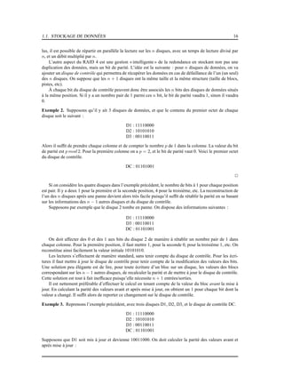 1.1. STOCKAGE DE DONNÉES 16
lus, il est possible de répartir en parallèle la lecture sur les n disques, avec un temps de lecture divisé par
n, et un débit multiplié par n.
L’autre aspect du RAID 4 est une gestion « intelligente » de la redondance en stockant non pas une
duplication des données, mais un bit de parité. L’idée est la suivante : pour n disques de données, on va
ajouter un disque de contrôle qui permettra de récupérer les données en cas de défaillance de l’un (un seul)
des n disques. On suppose que les n + 1 disques ont la même taille et la même structure (taille de blocs,
pistes, etc).
À chaque bit du disque de contrôle peuvent donc être associés les n bits des disques de données situés
à la même position. Si il y a un nombre pair de 1 parmi ces n bit, le bit de parité vaudra 1, sinon il vaudra
0.
Exemple 2. Supposons qu’il y ait 3 disques de données, et que le contenu du premier octet de chaque
disque soit le suivant :
D1 : 11110000
D2 : 10101010
D3 : 00110011
Alors il sufﬁt de prendre chaque colonne et de compter le nombre p de 1 dans la colonne. La valeur du bit
de parité est p mod 2. Pour la première colonne on a p = 2, et le bit de parité vaut 0. Voici le premier octet
du disque de contrôle.
DC : 01101001
2
Si on considère les quatre disques dans l’exemple précédent, le nombre de bits à 1 pour chaque position
est pair. Il y a deux 1 pour la première et la seconde position, 4 pour la troisième, etc. La reconstruction de
l’un des n disques après une panne devient alors très facile puisqu’il sufﬁt de rétablir la parité en se basant
sur les informations des n − 1 autres disques et du disque de contrôle.
Supposons par exemple que le disque 2 tombe en panne. On dispose des informations suivantes :
D1 : 11110000
D3 : 00110011
DC : 01101001
On doit affecter des 0 et des 1 aux bits du disque 2 de manière à rétablir un nombre pair de 1 dans
chaque colonne. Pour la première position, il faut mettre 1, pour la seconde 0, pour la troisième 1, etc. On
reconstitue ainsi facilement la valeur initiale 10101010.
Les lectures s’effectuent de manière standard, sans tenir compte du disque de contrôle. Pour les écri-
tures il faut mettre à jour le disque de contrôle pour tenir compte de la modiﬁcation des valeurs des bits.
Une solution peu élégante est de lire, pour toute écriture d’un bloc sur un disque, les valeurs des blocs
correspondant sur les n − 1 autres disques, de recalculer la parité et de mettre à jour le disque de contrôle.
Cette solution est tout à fait inefﬁcace puisqu’elle nécessite n + 1 entrées/sorties.
Il est nettement préférable d’effectuer le calcul en tenant compte de la valeur du bloc avant la mise à
jour. En calculant la parité des valeurs avant et après mise à jour, on obtient un 1 pour chaque bit dont la
valeur a changé. Il sufﬁt alors de reporter ce changement sur le disque de contrôle.
Exemple 3. Reprenons l’exemple précédent, avec trois disques D1, D2, D3, et le disque de contrôle DC.
D1 : 11110000
D2 : 10101010
D3 : 00110011
DC : 01101001
Supposons que D1 soit mis à jour et devienne 10011000. On doit calculer la parité des valeurs avant et
après mise à jour :
 