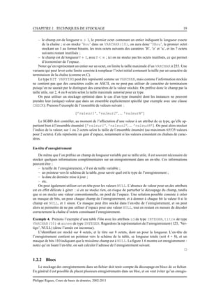 CHAPITRE 1. TECHNIQUES DE STOCKAGE 19
– le champ est de longueur n + 1, le premier octet contenant un entier indiquant la longueur exacte
de la chaîne ; si on stocke ’Bou’ dans un VARCHAR(10), on aura donc ’3Bou’, le premier octet
stockant un 3 au format binaire, les trois octets suivants des caratères ’B’, ’o’ et ’u’, et les 7 octets
suivants restant inutilisés ;
– le champ est de longueur l + 1, avec l < n ; ici on ne stocke pas les octets inutilisés, ce qui permet
d’économiser de l’espace.
Noter qu’en représentant un entier sur un octet, on limite la taille maximale d’un VARCHAR à 255. Une
variante qui peut lever cette limite consiste à remplacer l’octet initial contenant la taille par un caractère de
terminaison de la chaîne (comme en C).
Le type BIT VARYING peut être représenté comme un VARCHAR, mais comme l’information stockée
ne contient pas que des caractères codés en ASCII, on ne peut pas utiliser de caractère de terminaison
puisqu’on ne saurait par le distinguer des caractères de la valeur stockée. On préﬁxe donc le champ par la
taille utile, sur 2, 4 ou 8 octets selon la taille maximale autorisé pour ce type.
On peut utiliser un stockage optimisé dans le cas d’un type énuméré dont les instances ne peuvent
prendre leur (unique) valeur que dans un ensemble explicitement spéciﬁé (par exemple avec une clause
CHECK). Prenons l’exemple de l’ensemble de valeurs suivant :
{’valeur1’, ’valeur2’, ... ’valeurN’}
Le SGBD doit contrôler, au moment de l’affectation d’une valeur à un attribut de ce type, qu’elle ap-
partient bien à l’ensemble énuméré {’valeur1’, ’valeur2’, ... ’valeurN’}. On peut alors stocker
l’indice de la valeur, sur 1 ou 2 octets selon la taille de l’ensemble énuméré (au maximum 65535 valeurs
pour 2 octets). Cela représente un gain d’espace, notamment si les valeurs consistent en chaînes de carac-
tères.
En-tête d’enregistrement
De même que l’on préﬁxe un champ de longueur variable par sa taille utile, il est souvent nécessaire de
stocker quelques informations complémentaires sur un enregistrement dans un en-tête. Ces informations
peuvent être ;
– la taille de l’enregistrement, s’il est de taille variable ;
– un pointeur vers le schéma de la table, pour savoir quel est le type de l’enregistrement ;
– la date de dernière mise à jour ;
– etc.
On peut également utiliser cet en-tête pour les valeurs NULL. L’absence de valeur pour un des attributs
est en effet délicate à gérer : si on ne stocke rien, on risque de perturber le découpage du champ, tandis
que si on stocke une valeur conventionnelle, on perd de l’espace. Une solution possible consiste à créer
un masque de bits, un pour chaque champ de l’enregistrement, et à donner à chaque bit la valeur 0 si le
champ est NULL, et 1 sinon. Ce masque peut être stocké dans l’en-tête de l’enregistrement, et on peut
alors se permettre de ne pas utiliser d’espace pour une valeur NULL, tout en restant en mesure de décoder
correctement la chaîne d’octets constituant l’enregistrement.
Exemple 4. Prenons l’exemple d’une table Film avec les attributs id de type INTEGER, titre de type
VARCHAR(50) et annee de type INTEGER. Regardons la représentation de l’enregistrement (123, ’Ver-
tigo’, NULL) (donc l’année est inconnue).
L’identiﬁant est stocké sur 4 octets, et le titre sur 8 octets, dont un pour la longueur. L’en-tête de
l’enregistrement contient un pointeur vers le schéma de la table, sa longueur totale (soit 4 + 8), et un
masque de bits 110 indiquant que le troisième champ est à NULL. La ﬁgure 1.6 montre cet enregistrement :
notez qu’en lisant l’en-tête, on sait calculer l’adresse de l’enregistrement suivant.
2
1.2.2 Blocs
Le stockage des enregistrements dans un ﬁchier doit tenir compte du découpage en blocs de ce ﬁchier.
En général il est possible de placer plusieurs enregistrements dans un bloc, et on veut éviter qu’un enregis-
Philippe Rigaux, Cours de bases de données, 2002-2011
 