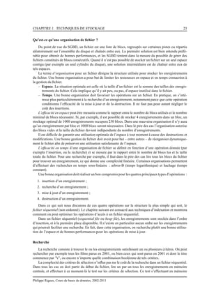 CHAPITRE 1. TECHNIQUES DE STOCKAGE 23
Qu’est-ce qu’une organisation de ﬁchier ?
Du point de vue du SGBD, un ﬁchier est une liste de blocs, regroupés sur certaines pistes ou répartis
aléatoirement sur l’ensemble du disque et chaînés entre eux. La première solution est bien entendu préfé-
rable pour obtenir de bonnes performances, et les SGBD tentent dans la mesure du possible de gérer des
ﬁchiers constitués de blocs consécutifs. Quand il n’est pas possible de stocker un ﬁchier sur un seul espace
contigu (par exemple un seul cylindre du disque), une solution intermédiaire est de chaîner entre eux de
tels espaces.
Le terme d’organisation pour un ﬁchier désigne la structure utilisée pour stocker les enregistrements
du ﬁchier. Une bonne organisation a pour but de limiter les ressources en espace et en temps consacrées à
la gestion du ﬁchier.
– Espace. La situation optimale est celle où la taille d’un ﬁchier est la somme des tailles des enregis-
trements du ﬁchier. Cela implique qu’il y ait peu, ou pas, d’espace inutilisé dans le ﬁchier.
– Temps. Une bonne organisation doit favoriser les opérations sur un ﬁchier. En pratique, on s’inté-
resse plus particulièrement à la recherche d’un enregistrement, notamment parce que cette opération
conditionne l’efﬁcacité de la mise à jour et de la destruction. Il ne faut pas pour autant négliger le
coût des insertions.
L’efﬁcacité en espace peut être mesurée comme le rapport entre le nombre de blocs utilisés et le nombre
minimal de blocs nécessaire. Si, par exemple, il est possible de stocker 4 enregistrements dans un bloc, un
stockage optimal de 1000 enregistrements occupera 250 blocs. Dans une mauvaise organisation il n’y aura
qu’un enregistrement par bloc et 1000 blocs seront nécessaires. Dans le pire des cas l’organisation autorise
des blocs vides et la taille du ﬁchier devient indépendante du nombre d’enregistrements.
Il est difﬁcile de garantir une utilisation optimale de l’espace à tout moment à cause des destructions et
modiﬁcations. Une bonne gestion de ﬁchier doit avoir pour but – entre autres – de réorganiser dynamique-
ment le ﬁchier aﬁn de préserver une utilisation satisfaisante de l’espace.
L’efﬁcacité en temps d’une organisation de ﬁchier se déﬁnit en fonction d’une opération donnée (par
exemple l’insertion, ou la recherche) et se mesure par le rapport entre le nombre de blocs lus et la taille
totale du ﬁchier. Pour une recherche par exemple, il faut dans le pire des cas lire tous les blocs du ﬁchier
pour trouver un enregistrement, ce qui donne une complexité linéaire. Certaines organisations permettent
d’effectuer des recherches en temps sous-linéaire : arbres-B (temps logarithmique) et hachage (temps
constant).
Une bonne organisation doit réaliser un bon compromis pour les quatres principaux types d’opérations :
1. insertion d’un enregistrement ;
2. recherche d’un enregistrement ;
3. mise à jour d’un enregistrement ;
4. destruction d’un enregistrement.
Dans ce qui suit nous discutons de ces quatre opérations sur la structure la plus simple qui soit, le
ﬁchier séquentiel (non ordonné). Le chapitre suivant est consacré aux techniques d’indexation et montrera
comment on peut optimiser les opérations d’accès à un ﬁchier séquentiel.
Dans un ﬁchier séquentiel (sequential ﬁle ou heap ﬁle), les enregistrements sont stockés dans l’ordre
d’insertion, et à la première place disponible. Il n’existe en particulier aucun ordre sur les enregistrements
qui pourrait faciliter une recherche. En fait, dans cette organisation, on recherche plutôt une bonne utilisa-
tion de l’espace et de bonnes performances pour les opérations de mise à jour.
Recherche
La recherche consiste à trouver le ou les enregistrements satisfaisant un ou plusieurs critères. On peut
rechercher par exemple tous les ﬁlms parus en 2001, ou bien ceux qui sont parus en 2001 et dont le titre
commence par ’V’, ou encore n’importe quelle combinaison booléenne de tels critères.
La complexité des critères de sélection n’inﬂue pas sur le coût de la recherche dans un ﬁchier séquentiel.
Dans tous les cas on doit partir du début du ﬁchier, lire un par un tous les enregistrements en mémoire
centrale, et effectuer à ce moment-là le test sur les critères de sélection. Ce test s’effectuant en mémoire
Philippe Rigaux, Cours de bases de données, 2002-2011
 