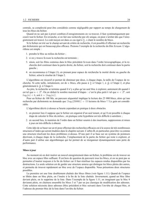 1.2. FICHIERS 24
centrale, sa complexité peut être considérée comme négligeable par rapport au temps de chargement de
tous les blocs du ﬁchier.
Quand on ne sait par à priori combien d’enregistrements on va trouver, il faut systématiquement par-
courir tout le ﬁchier. En revanche, si on fait une recherche par clé unique, on peut s’arréter dès que l’enre-
gistrement est trouvé. Le coût moyen est dans ce cas égal à n
2 , n étant le nombre de blocs.
Si le ﬁchier est trié sur le champ servant de critère de recherche, il est possible d’effectuer un recherche
par dichotomie qui est beaucoup plus efﬁcace. Prenons l’exemple de la recherche du ﬁlm Scream. L’algo-
rithme est simple :
1. prendre le bloc au milieu du ﬁchier ;
2. si on y trouve Scream la recherche est terminée ;
3. sinon, soit les ﬁlms contenus dans le bloc précèdent Scream dans l’ordre lexicographique, et la re-
cherche doit continuer dans la partie droite, du ﬁchier, soit la recherche doit continuer dans la partie
gauche ;
4. on recommence à l’étape (1), en prenant pour espace de rercherche la moitié droite ou gauche du
ﬁchier, selon le résultat de l’étape 2.
L’algorithme est récursif et permet de diminuer par deux, à chaque étape, la taille de l’espace de re-
cherche. Si cette taille, initialement, est de n blocs, elle passe à n
2 à l’étape 1, à n
22 à l’étape 2, et plus
généralement à n
2k à l’étape k.
Au pire, la recherche se termine quand il n’y a plus qu’un seul bloc à explorer, autrement dit quand k
est tel que n < 2k
. On en déduit le nombre maximal d’étapes : c’est le plus petit k tel que n < 2k
, soit
log2(n) < k, soit k = ⌈log2(n)⌉.
Pour un ﬁchier de 100 Mo, un parcours séquentiel implique la lecture des 25 000 blocs, alors qu’une
recherche par dichotomie ne demande que ⌈log2(25000)⌉ = 15 lectures de blocs ! ! Le gain est considé-
rable.
L’algorithme décrit ci-dessus se heurte cependant en pratique à deux obstacles.
1. en premier lieu il suppose que le ﬁchier est organisé d’un seul tenant, et qu’il est possible à chaque
étape de calculer le bloc du milieu ; en pratique cette hypothèse est très difﬁcile à satisfaire ;
2. en second lieu, le maintien de l’ordre dans un ﬁchier soumis à des insertions, suppressions et mises
à jour est très difﬁcile à obtenir.
Cette idée de se baser sur un tri pour effectuer des recherches efﬁcaces est à la source de très nombreuses
structures d’index qui seront étudiées dans le chapitre suivant. L’arbre-B, en particulier, peut être vu comme
une structure résolvant les deux problèmes ci-dessus. D’une part il se base sur un système de pointeurs
décrivant, à chaque étape de la recherche, l’emplacement de la partie du ﬁchier qui reste à explorer, et
d’autre part il utilise une algorithmique qui lui permet de se réorganiser dynamiquement sans perte de
performance.
Mises à jour
Au moment où on doit insérer un nouvel enregistrement dans un ﬁchier, le problème est de trouver un
bloc avec un espace libre sufﬁsant. Il est hors de question de parcourir tous les blocs, et on ne peut pas se
permettre d’insérer toujours à la ﬁn du ﬁchier car il faut réutiliser les espaces rendus disponibles par les
destructions. La seule solution est de garder une structure annexe qui distingue les blocs pleins des autres,
et permette de trouver rapidement un bloc avec de l’espace disponible. Nous présentons deux structures
possibles.
La première est une liste doublement chaînée des blocs libres (voir ﬁgure 1.11). Quand de l’espace
se libère dans un bloc plein, on l’insère à la ﬁn de la liste chaînée. Inversement, quand un bloc libre
devient plein, on le supprime de la liste. Dans l’exemple de la ﬁgure 1.11, en imaginant que le bloc 8
devienne plein, on chainera ensemble les blocs 3 et 7 par un jeu classique de modiﬁcation des adresses.
Cette solution nécessite deux adresses (bloc précédent et bloc suivant) dans l’en-tête de chaque bloc, et
l’adresse du premier bloc de la liste dans l’en-tête du ﬁchier.
 