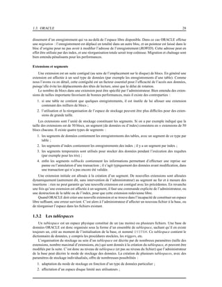 1.3. ORACLE 28
dissement d’un enregistrement qui va au-delà de l’espace libre disponible. Dans ce cas ORACLE effctue
une migration : l’enregistrement est déplacé en totalité dans un autre bloc, et un pointeur est laissé dans le
bloc d’origine pour ne pas avoir à modiﬁer l’adresse de l’enregistrement (ROWID). Cette adresse peut en
effet être utilisée par des index, et une réorganisation totale serait trop coûteuse. Migration et chaînage sont
bien entendu pénalisants pour les performances.
Extensions et segments
Une extension est un suite contiguë (au sens de l’emplacement sur le disque) de blocs. En général une
extension est affectée à un seul type de données (par exemple les enregistrements d’une table). Comme
nous l’avons vu en détail, cette contiguïté est un facteur essentiel pour l’efﬁcacité de l’accès aux données,
puisqu’elle évite les déplacements des têtes de lecture, ainsi que le délai de rotation.
Le nombre de blocs dans une extension peut être spéciﬁé par l’administrateur. Bien entendu des exten-
sions de tailles importante favorisent de bonnes performances, mais il existe des contreparties :
1. si une table ne contient que quelques enregistrements, il est inutile de lui allouer une extension
contenant des milliers de blocs ;
2. l’utilisation et la réorganisation de l’espace de stockage peuvent être plus difﬁciles pour des exten-
sions de grande taille.
Les extensions sont l’unité de stockage constituant les segments. Si on a par exemple indiqué que la
taille des extensions est de 50 blocs, un segment (de données ou d’index) consistera en n extensions de 50
blocs chacune. Il existe quatre types de segments :
1. les segments de données contiennent les enregistrements des tables, avec un segment de ce type par
table ;
2. les segments d’index contiennent les enregistrements des index ; il y a un segment par index ;
3. les segments temporaires sont utilisés pour stocker des données pendant l’exécution des requêtes
(par exemple pour les tris) ;
4. enﬁn les segments rollbacks contiennent les informations permettant d’effectuer une reprise sur
panne ou l’annulation d’une transaction ; il s’agit typiquement des données avant modiﬁcation, dans
une transaction qui n’a pas encore été validée.
Une extension initiale est allouée à la création d’un segment. De nouvelles extensions sont allouées
dynamiquement (autrement dit, sans intervention de l’administrateur) au segment au fur et à mesure des
insertions : rien ne peut garantir qu’une nouvelle extension est contiguë avec les précédentes. En revanche
une fois qu’une extension est affectée à un segment, il faut une commande explicite de l’administrateur, ou
une destruction de la table ou de l’index, pour que cette extension redevienne libre.
Quand ORACLE doit créer une nouvelle extension et se trouve dans l’incapacité de constituer un espace
libre sufﬁsant, une erreur survient. C’est alors à l’administrateur d’affecter un nouveau ﬁchier à la base, ou
de réorganiser l’espace dans les ﬁchiers existant.
1.3.2 Les tablespaces
Un tablespace est un espace physique constitué de un (au moins) ou plusieurs ﬁchiers. Une base de
données ORACLE est donc organisée sous la forme d’un ensemble de tablespace, sachant qu’il en existe
toujours un, créé au moment de l’initialisation de la base, et nommé SYSTEM. Ce tablespace contient le
dictionnaire de données, y compris les procédures stockées, les triggers, etc.
L’organisation du stockage au sein d’un tablespace est décrite par de nombreux paramètres (taille des
extensions, nombre maximal d’extensions, etc) qui sont donnés à la création du tablespace, et peuvent être
modiﬁés par la suite. C’est donc au niveau de tablespace (et pas au niveau du ﬁchier) que l’administrateur
de la base peut décrire le mode de stockage des données. La création de plusieurs tablespaces, avec des
paramètres de stockage individualisés, offre de nombreuses possibilités :
1. adaptation du mode de stockage en fonction d’un type de données particulier ;
2. affectation d’un espace disque limité aux utilisateurs ;
 