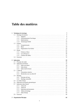 Table des matières
1 Techniques de stockage 7
1.1 Stockage de données . . . . . . . . . . . . . . . . . . . . . . . . . . . . . . . . . . . . . 8
1.1.1 Supports . . . . . . . . . . . . . . . . . . . . . . . . . . . . . . . . . . . . . . . 8
1.1.2 Fonctionnement d’un disque . . . . . . . . . . . . . . . . . . . . . . . . . . . . . 9
1.1.3 Optimisations . . . . . . . . . . . . . . . . . . . . . . . . . . . . . . . . . . . . . 11
1.1.4 Technologie RAID . . . . . . . . . . . . . . . . . . . . . . . . . . . . . . . . . . 15
1.2 Fichiers . . . . . . . . . . . . . . . . . . . . . . . . . . . . . . . . . . . . . . . . . . . . 17
1.2.1 Enregistrements . . . . . . . . . . . . . . . . . . . . . . . . . . . . . . . . . . . . 17
1.2.2 Blocs . . . . . . . . . . . . . . . . . . . . . . . . . . . . . . . . . . . . . . . . . 19
1.2.3 Organisation d’un ﬁchier . . . . . . . . . . . . . . . . . . . . . . . . . . . . . . . 22
1.3 Oracle . . . . . . . . . . . . . . . . . . . . . . . . . . . . . . . . . . . . . . . . . . . . . 25
1.3.1 Fichiers et blocs . . . . . . . . . . . . . . . . . . . . . . . . . . . . . . . . . . . 26
1.3.2 Les tablespaces . . . . . . . . . . . . . . . . . . . . . . . . . . . . . . . . . . . . 28
1.3.3 Création des tables . . . . . . . . . . . . . . . . . . . . . . . . . . . . . . . . . . 31
1.4 Exercices . . . . . . . . . . . . . . . . . . . . . . . . . . . . . . . . . . . . . . . . . . . 32
2 Indexation 35
2.1 Principes des index . . . . . . . . . . . . . . . . . . . . . . . . . . . . . . . . . . . . . . 36
2.2 Indexation de ﬁchiers . . . . . . . . . . . . . . . . . . . . . . . . . . . . . . . . . . . . . 37
2.2.1 Index non-dense . . . . . . . . . . . . . . . . . . . . . . . . . . . . . . . . . . . 38
2.2.2 Index dense . . . . . . . . . . . . . . . . . . . . . . . . . . . . . . . . . . . . . . 39
2.2.3 Index multi-niveaux . . . . . . . . . . . . . . . . . . . . . . . . . . . . . . . . . 41
2.3 L’arbre-B . . . . . . . . . . . . . . . . . . . . . . . . . . . . . . . . . . . . . . . . . . . 41
2.3.1 Présentation intuitive . . . . . . . . . . . . . . . . . . . . . . . . . . . . . . . . . 42
2.3.2 Recherches avec un arbre-B+ . . . . . . . . . . . . . . . . . . . . . . . . . . . . 43
2.4 Hachage . . . . . . . . . . . . . . . . . . . . . . . . . . . . . . . . . . . . . . . . . . . . 46
2.4.1 Principes de base . . . . . . . . . . . . . . . . . . . . . . . . . . . . . . . . . . . 46
2.4.2 Hachage extensible . . . . . . . . . . . . . . . . . . . . . . . . . . . . . . . . . . 49
2.5 Les index bitmap . . . . . . . . . . . . . . . . . . . . . . . . . . . . . . . . . . . . . . . 51
2.6 Indexation de données géométriques . . . . . . . . . . . . . . . . . . . . . . . . . . . . . 52
2.7 Indexation dans Oracle . . . . . . . . . . . . . . . . . . . . . . . . . . . . . . . . . . . . 61
2.7.1 Arbres B+ . . . . . . . . . . . . . . . . . . . . . . . . . . . . . . . . . . . . . . . 62
2.7.2 Arbres B . . . . . . . . . . . . . . . . . . . . . . . . . . . . . . . . . . . . . . . 62
2.7.3 Indexation de documents . . . . . . . . . . . . . . . . . . . . . . . . . . . . . . . 63
2.7.4 Tables de hachage . . . . . . . . . . . . . . . . . . . . . . . . . . . . . . . . . . 63
2.7.5 Index bitmap . . . . . . . . . . . . . . . . . . . . . . . . . . . . . . . . . . . . . 64
2.8 Exercices . . . . . . . . . . . . . . . . . . . . . . . . . . . . . . . . . . . . . . . . . . . 64
3 Organisation Physique 65
3
 