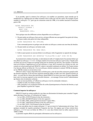 1.3. ORACLE 30
Il est possible, après la création d’un tablespace, de modiﬁer ses paramètres, étant entendu que la
modiﬁcation ne s’applique pas aux tables existantes mais à celles qui vont être créées. Par exemple on peut
modiﬁer le tablespace TB1 pour que les extensions soient de 100K, et le nombre maximal d’extensions
porté à 200.
ALTER TABLESPACE TB1
DEFAULT STORAGE (
NEXT 100K
MAXEXTENTS 200);
Voici quelque-unes des différentes actions disponibles sur un tablespace :
1. On peut mettre un tablespace hors-service, soit pour effectuer une sauvegarde d’une partie de la base,
soit pour rendre cette partie de la base indisponible.
ALTER TABLESPACE TB1 OFFLINE;
Cette commande permet en quelque sorte de traiter un tablespace comme une sous-base de données.
2. On peut mettre un tablespace en lecture seule.
ALTER TABLESPACE TB1 READ ONLY;
3. Enﬁn on peut ajouter un nouveau ﬁchier à un tablespace aﬁn d’augmenter sa capacité de stockage.
ALTER TABLESPACE ADD DATAFILE ’fichierTB1-2.dat’ SIZE 300 M;
Au moment de la création d’une base, on doit donner la taille et l’emplacement d’un premier ﬁchier qui
sera affecté au tablespace SYSTEM. À chaque création d’un nouveau tablespace par la suite, il faudra créer
un ﬁchier qui servira d’espace de stockage initial pour les données qui doivent y être stockées. Il faut bien
noter qu’un ﬁchier n’appartient qu’à un seul tablespace, et que, dès le moment où ce ﬁchier est créé, son
contenu est exlusivement géré par ORACLE, même si une partie seulement est utilisée. En d’autres termes
il ne faut pas affecter un ﬁchier de 1 Go à un tablespace destiné seulement à contenir 100 Mo de données,
car les 900 Mo restant ne servent alors à rien.
ORACLE utilise l’espace disponible dans un ﬁchier pour y créer de nouvelles extensions quand la taille
des données augmente, ou de nouveaux segments quand des tables ou index sont créés. Quand un ﬁchier est
plein – ou, pour dire les choses plus précisément, quand ORACLE ne trouve pas assez d’espace disponible
pour créer un nouveau segment ou une nouvelle extension –, un message d’erreur avertit l’administrateur
qui dispose alors de plusieurs solutions :
– créer un nouveau ﬁchier, et l’affecter au tablespace (voir la commande ci-dessus) ;
– modiﬁer la taille d’un ﬁchier existant ;
– enﬁn, permettre à un ou plusieurs ﬁchiers de croître dynamiquement en fonction des besoins, ce qui
peut simpliﬁer la gestion de l’espace.
Comment inspecter les tablespaces
ORACLE fournit un certain nombre de vues dans son dictionnaire de données pour consulter l’organi-
sation physique d’une base, et l’utilisation de l’espace.
– La vue DBA_EXTENTS donne la liste des extensions ;
– La vue DBA_SEGMENTS donne la liste des segments ;
– La vue DBA_FREE_SPACE permet de mesurer l’espace libre ;
– La vue DBA_TABLESPACES donne la liste des tablespaces ;
– La vue DBA_DATA_FILES donne la liste des ﬁchiers.
Ces vues sont gérées sous le compte utilisateur SYS qui est réservé à l’administrateur de la base. Voici
quelques exemples de requêtes permettant d’inspecter une base. On suppose que la base contient deux
tablespace, SYSTEM avec un ﬁchier de 50M, et TB1 avec deux ﬁchiers dont les tailles repectives sont
100M et 200M.
La première requête afﬁche les principales informations sur les tablespaces.
 