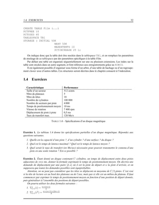 1.4. EXERCICES 32
CREATE TABLE Film (...)
PCTFREE 10
PCTUSED 40
TABLESPACE TB1
STORAGE ( INITIAL 50K
NEXT 50K
MAXEXTENTS 10
PCTINCREASE 25 );
On indique donc que la table doit être stockée dans le tablespace TB1, et on remplace les paramètres
de stockage de ce tablespace par des paramètres spéciﬁques à la table Film.
Par défaut une table est organisée séquentiellement sur une ou plusieurs extensions. Les index sur la
table sont stockés dans un autre segment, et font référence aux enregistrements grâce au ROWID.
Il est également possible d’organiser sous forme d’un arbre, d’une table de hachage ou d’un regroupe-
ment cluster avec d’autres tables. Ces structures seront décrites dans le chapitre consacré à l’indexation.
1.4 Exercices
Caractéristique Performance
Taille d’un secteur 512 octets
Nbre de plateaux 5
Nbre de têtes 10
Nombre de cylindres 100 000
Nombre de secteurs par piste 4 000
Temps de positionnement moyen 10 ms
Vitesse de rotation 7 400 rpm
Déplacement de piste à piste 0,5 ms
Taux de transfert max. 120 Mo/s
TABLE 1.4 – Spéciﬁcations d’un disque magnétique
Exercice 1. Le tableau 1.4 donne les spéciﬁcations partielles d’un disque magnétique. Répondez aux
questions suivantes.
1. Quelle est la capacité d’une piste ?, d’un cylindre ? d’une surface ? du disque ?
2. Quel est le temps de latence maximal ? Quel est le temps de latence moyen ?
3. Quel serait le taux de transfert (en Mo/sec) nécessaire pour pouvoir transmettre le contenu d’une
piste en une seule rotation ? Est-ce possible ?
Exercice 2. Étant donné un disque contenant C cylindres, un temps de déplacement entre deux pistes
adjacentes de sms ms, donner la formule exprimant le temps de positionnement moyen. On décrira une
demande de déplacement par une paire [d, a] où d est la piste de départ et a la piste d’arrivée, et on
supposera que toutes les demandes possibles sont équiprobables.
Attention, on ne peut pas considérer que les têtes se déplacent en moyenne de C/2 pistes. C’est vrai
si la tête de lecture est au bord des plateaux ou de l’axe, mais pas si elle est au milieu du plateau. Il faut
commencer par exprimer le temps de positionnement moyen en fonction d’une position de départ donnée,
puis généraliser à l’ensemble des positions de départ possibles.
On pourra utiliser les deux formules suivantes :
1. Σn
i=1(i) = n×(n+1)
2
2. Σn
i=1(i2
) = n×(n+1)×(2n+1)
6
 