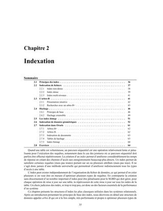 Chapitre 2
Indexation
Sommaire
2.1 Principes des index . . . . . . . . . . . . . . . . . . . . . . . . . . . . . . . . . . . . 36
2.2 Indexation de ﬁchiers . . . . . . . . . . . . . . . . . . . . . . . . . . . . . . . . . . 37
2.2.1 Index non-dense . . . . . . . . . . . . . . . . . . . . . . . . . . . . . . . . . . 38
2.2.2 Index dense . . . . . . . . . . . . . . . . . . . . . . . . . . . . . . . . . . . . 39
2.2.3 Index multi-niveaux . . . . . . . . . . . . . . . . . . . . . . . . . . . . . . . . 41
2.3 L’arbre-B . . . . . . . . . . . . . . . . . . . . . . . . . . . . . . . . . . . . . . . . . 41
2.3.1 Présentation intuitive . . . . . . . . . . . . . . . . . . . . . . . . . . . . . . . 42
2.3.2 Recherches avec un arbre-B+ . . . . . . . . . . . . . . . . . . . . . . . . . . . 43
2.4 Hachage . . . . . . . . . . . . . . . . . . . . . . . . . . . . . . . . . . . . . . . . . . 46
2.4.1 Principes de base . . . . . . . . . . . . . . . . . . . . . . . . . . . . . . . . . 46
2.4.2 Hachage extensible . . . . . . . . . . . . . . . . . . . . . . . . . . . . . . . . 49
2.5 Les index bitmap . . . . . . . . . . . . . . . . . . . . . . . . . . . . . . . . . . . . . 51
2.6 Indexation de données géométriques . . . . . . . . . . . . . . . . . . . . . . . . . . 52
2.7 Indexation dans Oracle . . . . . . . . . . . . . . . . . . . . . . . . . . . . . . . . . 61
2.7.1 Arbres B+ . . . . . . . . . . . . . . . . . . . . . . . . . . . . . . . . . . . . . 62
2.7.2 Arbres B . . . . . . . . . . . . . . . . . . . . . . . . . . . . . . . . . . . . . . 62
2.7.3 Indexation de documents . . . . . . . . . . . . . . . . . . . . . . . . . . . . . 63
2.7.4 Tables de hachage . . . . . . . . . . . . . . . . . . . . . . . . . . . . . . . . . 63
2.7.5 Index bitmap . . . . . . . . . . . . . . . . . . . . . . . . . . . . . . . . . . . 64
2.8 Exercices . . . . . . . . . . . . . . . . . . . . . . . . . . . . . . . . . . . . . . . . . 64
Quand une table est volumineuse, un parcours séquentiel est une opération relativement lente et péna-
lisante pour l’exécution des requêtes, notamment dans le cas des jointures où ce parcours séquentiel doit
parfois être effectué répétitivement. La création d’un index permet d’améliorer considérablement les temps
de réponse en créant des chemins d’accès aux enregistrements beaucoup plus directs. Un index permet de
satisfaire certaines requêtes (mais pas toutes) portant sur un ou plusieurs attributs (mais pas tous). Il ne
s’agit donc jamais d’une méthode universelle qui permettrait d’améliorer indistinctement tous les types
d’accès à une table.
L’index peut exister indépendamment de l’organisation du ﬁchier de données, ce qui permet d’en créer
plusieurs si on veut être en mesure d’optimiser plusieurs types de requêtes. En contrepartie la création
sans discernement d’un nombre important d’index peut être pénalisante pour le SGBD qui doit gérer, pour
chaque opération de mise à jour sur une table, la répércussion de cette mise à jour sur tous les index de la
table. Un choix judicieux des index, ni trop ni trop peu, est donc un des facteurs essentiels de la performance
d’un système.
Ce chapitre présente les structures d’index les plus classiques utilisées dans les systèmes relationnels.
Après un introduction présentant les principes de base des index, nous décrivons en détail une structure de
données appelée arbre-B qui est à la fois simple, très performante et propre à optimiser plusieurs types de
35
 