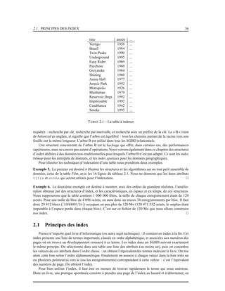 2.1. PRINCIPES DES INDEX 36
titre année ...
Vertigo 1958 ...
Brazil 1984 ...
Twin Peaks 1990 ...
Underground 1995 ...
Easy Rider 1969 ...
Psychose 1960 ...
Greystoke 1984 ...
Shining 1980 ...
Annie Hall 1977 ...
Jurasic Park 1992 ...
Metropolis 1926 ...
Manhattan 1979 ...
Reservoir Dogs 1992 ...
Impitoyable 1992 ...
Casablanca 1942 ...
Smoke 1995 ...
TABLE 2.1 – La table à indexer
requêtes : recherche par clé, recherche par intervalle, et recherche avec un préﬁxe de la clé. Le « B » vient
de balanced en anglais, et signiﬁe que l’arbre est équilibré : tous les chemins partant de la racine vers une
feuille ont la même longueur. L’arbre B est utilisé dans tous les SGBD relationnels.
Une structure concurrente de l’arbre B est le hachage qui offre, dans certains cas, des performances
supérieures, mais ne couvre pas autant d’opérations. Nous verrons également dans ce chapitre des structures
d’index dédiées à des données non-traditionnelles pour lesquels l’arbre B n’est pas adapté. Ce sont les index
bitmap pour les entrepôts de données, et les index spatiaux pour les données géographiques.
Pour illustrer les techniques d’indexation d’une table nous prendrons deux exemples.
Exemple 5. Le premier est destiné à illustrer les structures et les algorithmes sur un tout petit ensemble de
données, celui de la table Film, avec les 16 lignes du tableau 2.1. Nous ne donnons que les deux attributs
titre et année qui seront utilisés pour l’indexation. 2
Exemple 6. Le deuxième exemple est destiné à montrer, avec des ordres de grandeur réalistes, l’amélio-
ration obtenue par des structures d’index, et les caractéristiques, en espace et en temps, de ces structures.
Nous supposerons que la table contient 1 000 000 ﬁlms, la taille de chaque enregistrement étant de 120
octets. Pour une taille de bloc de 4 096 octets, on aura donc au mieux 34 enregistrements par bloc. Il faut
donc 29 412 blocs (⌈1000000/34⌉) occupant un peu plus de 120 Mo (120 471 552 octets, le surplus étant
imputable à l’espace perdu dans chaque bloc). C’est sur ce ﬁchier de 120 Mo que nous allons construire
nos index. 2
2.1 Principes des index
Prenez n’importe quel livre d’informatique (ou autre sujet technique) : il contient un index à la ﬁn. Cet
index présente une liste de termes importants, classés en ordre alphabétique, et associées aux numéros des
pages où on trouve un développement consacré à ce terme. Les index dans un SGBD suivent exactement
le même principe. On sélectionne dans une table une liste des attributs (au moins un), puis on concatène
les valeurs de ces attributs dans l’ordre choisi : on obtient l’équivalent des termes indexant le livre. On trie
alors cette liste selon l’ordre alphanumérique. Finalement on associe à chaque valeur dans la liste triée un
ou plusieurs pointeur(s) vers le (ou les enregistrements) correspondant à cette valeur : c’est l’équivalent
des numéros de page. On obtient l’index.
Pour bien utiliser l’index, il faut être en mesure de trouver rapidement le terme qui nous intéresse.
Dans un livre, une pratique spontanée consiste à prendre une page de l’index au hasard et à déterminer, en
 