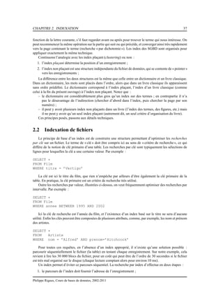 CHAPITRE 2. INDEXATION 37
fonction de la lettre courante, s’il faut regarder avant ou après pour trouver le terme qui nous intéresse. On
peut recommencer la même opération sur la partie qui suit ou qui précède, et convergerainsi très rapidement
vers la page contenant le terme (recherche « par dichotomie»). Les index des SGBD sont organisés pour
appliquer exactement la même technique.
Continuons l’analogie avec les index plaçant (clustering) ou non :
1. l’index plaçant détermine la position d’un enregistrement ;
2. l’index non plaçant est une structure indépendante du ﬁchier de données, qui se contente de « pointer»
vers les enregistrements ;
La différence entre les deux structures est la même que celle entre un dictionnaire et un livre classique.
Dans un dictionnaire, les mots sont placés dans l’ordre, alors que dans un livre classique ils apparaissent
sans ordre prédéﬁni. Le dictionnaire correspond à l’index plaçant, l’index d’un livre classique (comme
celui à la ﬁn du présent ouvrage) à l’index non plaçant. Notez que :
– le dictionnaire est considérablement plus gros qu’un index sur des termes ; en contrepartie il n’a
pas le désavantage de l’indirection (chercher d’abord dans l’index, puis chercher la page par son
numéro) ;
– il peut y avoir plusieurs index non plaçants dans un livre (l’index des termes, des ﬁgures, etc.) mais
il ne peut y avoir qu’un seul index plaçant (autrement dit, un seul critère d’organisation du livre).
Ces principes posés, passons aux détails techniques.
2.2 Indexation de ﬁchiers
Le principe de base d’un index est de construire une structure permettant d’optimiser les recherches
par clé sur un ﬁchier. Le terme de « clé » doit être compris ici au sens de « critère de recherche», ce qui
diffère de la notion de clé primaire d’une table. Les recherches par clé sont typiquement les sélections de
lignes pour lesquelles la clé a une certaine valeur. Par exemple :
SELECT *
FROM Film
WHERE titre = ’Vertigo’
La clé est ici le titre du ﬁlm, que rien n’empêche par ailleurs d’être également la clé primaire de la
table. En pratique, la clé primaire est un critère de recherche très utilisé.
Outre les recherches par valeur, illustrées ci-dessus, on veut fréquemment optimiser des recherches par
intervalle. Par exemple :
SELECT *
FROM Film
WHERE annee BETWEEN 1995 AND 2002
Ici la clé de recherche est l’année du ﬁlm, et l’existence d’un index basé sur le titre ne sera d’aucune
utilité. Enﬁn les clés peuvent être composées de plusieurs attributs, comme, par exemple, les nom et prénom
des artistes.
SELECT *
FROM Artiste
WHERE nom = ’Alfred’ AND prenom=’Hitchcock’
Pour toutes ces requêtes, en l’absence d’un index approprié, il n’existe qu’une solution possible :
parcourir séquentiellement le ﬁchier (la table) en testant chaque enregistrement. Sur notre exemple, cela
revient à lire les 30 000 blocs du ﬁchier, pour un coût qui peut être de l’ordre de 30 secondes si le ﬁchier
est très mal organisé sur le disque (chaque lecture comptant alors pour environ 10 ms).
Un index permet d’éviter ce parcours séquentiel. La recherche par index d’effectue en deux étapes :
1. le parcours de l’index doit fournir l’adresse de l’enregistrement ;
Philippe Rigaux, Cours de bases de données, 2002-2011
 