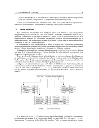 2.2. INDEXATION DE FICHIERS 38
2. par accès direct au ﬁchier en utilisant l’adresse obtenue précédemment, on obtient l’enregistrement
(ou le bloc contenant l’enregistrement, ce qui revient au même en terme de coût).
Il existe des variantes à ce schéma, notamment quand l’index est plaçant et inﬂuence l’organisation du
ﬁchier, mais globalement nous retrouverons ces deux étapes dans la plupart des structures.
2.2.1 Index non-dense
Nous commençons par considérer le cas d’un ﬁchier trié sur la clé primaire (il n’y a donc qu’un seul
enregistrement pour une valeur de clé). Dans ce cas restreint il est possible, comme nous l’avons vu dans le
chapitre 1, d’effectuer une recherche par dichotomie qui s’appuie sur une division récursive du ﬁchier, avec
des performances théoriques très satisfaisantes. En pratique la recherche par dichotomie suppose que le
ﬁchier est constitué d’une seule séquence de blocs, ce qui permet à chaque étape de la récursion de trouver
le bloc situé au mileu de l’espace de recherche.
Si cette condition est facile à satisfaire pour un tableau en mémoire, elle l’est beaucoup moins pour un
ﬁchier occupant plusieurs dizaines, voire centaines de mégaoctets. La première structure que nous étudions
permet d’effectuer des recherches sur un ﬁchier triés, même si ce ﬁchier est fragmenté.
L’index est lui-même un ﬁchier, contenant des enregistrements [valeur, Adr] où valeur désigne
une valeur de la clé de recherche, et Adr l’adresse d’un bloc. On utilise parfois le terme d’entrée pour
désigner un enregistrement dans un index.
Toutes les valeurs de clé existant dans le ﬁchier de données ne sont pas représentées dans l’index : on
dit que l’index est non-dense. On tire parti du fait que le ﬁchier est trié sur la clé pour ne faire ﬁgurer dans
l’index que les valeurs de clé des premiers enregistrements de chaque bloc. Comme nous allons le voir,
cette information est sufﬁsante pour trouver n’importe quel enregistrement.
La ﬁgure 2.1 montre un index non-dense sur le ﬁchier des 16 ﬁlms, la clé étant le titre du ﬁlm. On
suppose que chaque bloc du ﬁchier de données contient 4 enregistrements, ce qui donne un minimum de
4 blocs. Il sufﬁt alors de quatre paires [titre, Adr] pour indexer le ﬁchier. Les titres utilisés sont
ceux des premiers enregistrements de chaque bloc, soit respectivement Annie Hall, Greystoke, Metropolis
et Smoke.
...
Brazil 1984
Annie Hall 1977
Casablanca 1942
Easy Rider 1969 ...
...
...
... Smoke 1995
Twin Peaks 1990
Underground 1995
...
Vertigo 1958
...
...
...
...
...
...
Greystoke 1984
Jurassic Park 1992
Impitoyable 1992
Manhattan 1979 ...
Reservoir Dogs 1992
...
...
...
...
Metropolis 1926
Psychose 1960
Shining 1980
Annie Hall Greystoke Metropolis Smoke
FIGURE 2.1 – Un index non dense
Si on désigne par {c1, c2, . . . cn} la liste ordonnée des clés dans l’index, il est facile de constater qu’un
enregistrement dont la valeur de clé est c est stocké dans le bloc associé à la clé ci telle que ci ≤ c < ci+1.
Supposons que l’on recherche le ﬁlm Shining. En consultant l’index on constate que ce titre est compris
 