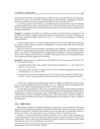 CHAPITRE 2. INDEXATION 39
entre Metropolis et Smoke. On en déduit donc que Shining se trouve dans le même bloc que Metropolis.
Il sufﬁt de lire ce bloc et d’y rechercher l’enregistrement. Le même algorithme s’applique aux recherches
basées sur un préﬁxe de la clé (par exemple tous les ﬁlms dont le titre commence par ’V’).
Le coût d’une recherche dans l’index est considérablement plus réduit que celui d’une recherche dans
le ﬁchier principal. D’une part les enregistrements dans l’index sont beaucoup plus petits que ceux du
ﬁchier de données puisque seule la clé (et un pointeur) y ﬁgurent. D’autre part l’index ne comprend qu’un
enregistrement par bloc.
Exemple 7. Considérons l’exemple 6 de notre ﬁchier contenant un million de ﬁlms (voir page 36). Il est
constitué de 29 142 blocs. Supposons qu’un titre de ﬁlms occupe 20 octets en moyenne, et l’adresse d’un
bloc 8 octets. La taille de l’index est donc 29142 ∗ (20 + 8) = 815976 octets, à comparer aux 120 Mo du
ﬁchier de données. 2
Le ﬁchier d’index étant trié, il est bien entendu possible de recourir à une recherche par dichotomie
pour trouver l’adresse du bloc contenant un enregistrement. Une seule lecture sufﬁt alors pour trouver
l’enregistrement lui-même.
Dans le cas d’une recherche par intervalle, l’agorithme est très semblable : on recherche dans l’index
l’adresse de l’enregistrement correspondant à a borne inférieure de l’intervalle. On accède alors au ﬁchier
grâce à cette adresse et il sufﬁt de partir de cet emplacement et d’effectuer un parcours séquentiel pour
obtenir tous les enregistrements cherchés. La recherche s’arrête quand on trouve un enregistrement donc la
clé est supérieure à la borne supérieure de l’intervalle.
Exemple 8. Supposons que l’on recherche tous les ﬁlms dont le titre commence par une lettre entre ’J’ et
’P’. On procède comme suit :
1. on recherche dans l’index la plus grande valeur strictement inférieure à ’J’ : pour l’index de la
ﬁgure 2.1 c’est Greystoke ;
2. on accède au bloc du ﬁchier de données, et on y trouve le premier enregistrement avec un titre
commençant par ’J’, soit Jurassic Park ;
3. on parcourt la suite du ﬁchier jusqu’à trouver Reservoir Dogs qui est au-delà de l’intervalle de re-
cherche, : tous les enregistrements trouvés durant ce parcours constituent le résultat de la requête.
2
Le coût d’une recherche par intervalle peut être assimilé, si néglige la recherche dans l’index, au par-
cours de la partie du ﬁchier qui contient le résultat, soit r
b , où r désigne le nombre d’enregistrements du
résultat, et b le nombre d’enregistrements dans un bloc. Ce coût est optimal.
Un index dense est extrêmement efﬁcace pour les opérations de recherche. Bien entendu le problème
est de maintenir l’ordre du ﬁchier au cours des opérations d’insertions et de destructions, problème encore
compliqué par la nécessité de garder une étroite correspondance entre l’ordre du ﬁchier de données et
l’ordre du ﬁchier d’index. Ces difﬁcultés expliquent que ce type d’index soit peu utilisé par les SGBD, au
proﬁt de l’arbre-B qui offre des performances comparables pour les recherches par clé, mais se réorganise
dynamiquement.
2.2.2 Index dense
Que se passe-t-il quand on veut indexer un ﬁchier qui n’est pas trié sur la clé de recherche ? On ne peut
tirer parti de l’ordre des enregistrements pour introduire seulement dans l’index la valeur de clé du premier
élément de chaque bloc. Il faut donc baser l’index sur toutes les valeurs de clé existant dans le ﬁchier, et
les associer à l’adresse d’un enregistrement, et pas à l’adresse d’un bloc. Un tel index est dense.
La ﬁgure 2.2 montre le même ﬁchier contenant seize ﬁlms, trié sur le titre, et indexé maintenant sur
l’année de parution des ﬁlms. On constate d’une part que toutes les années du ﬁchier de données sont
reportées dans l’index, ce qui accroît considérablement la taille de ce dernier, et d’autre part que la même
année apparaît autant qu’il y a de ﬁlms parus cette année là.
Philippe Rigaux, Cours de bases de données, 2002-2011
 