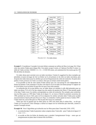 2.2. INDEXATION DE FICHIERS 40
1926
1942
1958
1960
1969
1977
1979
1980
1984
1984
1990
1992
1992
1995
1992
1995
...
...
...
...
...
...
...
...
...
...
...
...
...
...
...
...
...
Annie Hall 1977
Brazil 1984
Casablanca 1942
Easy Rider 1969
Greystoke 1984
Jurassic Park 1992
Impitoyable 1992
Manhattan 1979
Metropolis 1926
Psychose 1960
Reservoir Dogs 1992
Shining 1980
Smoke 1995
Twin Peaks 1990
Undergroun 1995
Vertigo 1958
FIGURE 2.2 – Un index dense
Exemple 9. Considérons l’exemple 6 de notre ﬁchier contenant un million de ﬁlms (voir page 36). Il faut
créer une entrée d’index pour chaque ﬁlm. Une année occupe 4 octets, et l’adresse d’un bloc 8 octets. La
taille de l’index est donc 1000000 ∗ (4 + 8) = 12 000 000 octets, soit seulement dix fois moins que les 120
Mo du ﬁchier de données. 2
Un index dense peut coexister avec un index non-dense. Comme le suggèrent les deux exemples qui
précèdent, on peut envisager de trier un ﬁchier sur la clé primaire et de créer un index non-dense, puis
d’ajouter des index dense pour les attributs qui servent fréquemment de critère de recherche. On parle alors
parfois d’index primaire et d’index secondaire, bien que ces termes soient moins précis.
Il est possible en fait de créer autant d’index denses que l’on veut puisqu’ils sont indépendants du
ﬁchier de données. Cette remarque n’est plus vraie dans le cas d’un index non-dense puisqu’il s’appuie sur
le tri du ﬁchier et qu’un ﬁchier ne peut être trié que d’une seule manière.
La recherche par clé ou par préﬁxe avec un index dense est similaire à celle déjà présentée pour un
index non-dense. Si la clé n’est pas unique (cas des années de parution des ﬁlms), il faut prendre garde
à lire dans l’index toutes les entrées correspondant au critère de recherche. Par exemple, pour rechercher
tous les ﬁlms parus en 1992 dans l’index de la ﬁgure 2.2, on trouve d’abord la première occurrence de
1992, pointant sur Jurasic Park, puis on lit en séquence les entrées suivantes dans l’index pour accéder
successivement à Impitoyable puis Reservoir Dogs. La recherche s’arrête quand on trouve l’entrée 1995 :
l’index étant trié, aucun ﬁlm paru en 1992 ne peut être trouvé en continuant.
Notez que rien ne garantit que les ﬁlms parus en 1992 sont situés dans le même bloc : on dit que
l’index est non-plaçant. Cette remarque a surtout un impact sur les recherches par intervalle, comme le
montre l’exemple suivant.
Exemple 10. Voici l’algorithme qui recherche tous les ﬁlms parus dans l’intervalle [1950, 1979].
1. on recherche dans l’index la première valeur comprise dans l’intervalle : pour l’index de la ﬁgure 2.2
c’est 1958 ;
2. on accède au bloc du ﬁchier de données pour y prendre l’enregistrement Vertigo : notez que cet
enregistrement est placé dans le dernier bloc du ﬁchier ;
 