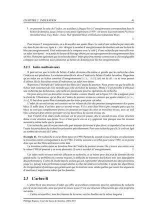 CHAPITRE 2. INDEXATION 41
3. on parcourt la suite de l’index, en accédant à chaque fois à l’enregistrement correspondant dans le
ﬁchier de données, jusqu’à trouver une année supérieure à 1979 : on trouve successivement Psychose
(troisème bloc), Easy Rider, Annie Hall (premier bloc) et Manhattan (deuxième bloc).
2
Pour trouver 5 enregistements, on a dû accéder aux quatre blocs. Le coût d’une recherche par intervalle
est, dans le pire des cas, égale à r, où r désigne le nombre d’enregistrements du résultat (soit une lecture de
bloc par enregistrement). Il est intéressant de le comparer avec le coût r
b d’une recherche par intervalle avec
un index non-dense : on a perdu le facteur de blocage obtenu par un regroupementdes enregistrements dans
un bloc. Retenons également que la recherche dans l’index peut être estimée comme tout à a fait négligeable
comparée aux nombreux accès aléatoires au ﬁchier de données pour lire les enregistrements.
2.2.3 Index multi-niveaux
Il peut arriver que la taille du ﬁchier d’index devienne elle-même si grande que les recherches dans
l’index en soit pénalisées. La solution naturelle est alors d”indexer le ﬁchier d’index lui-même. Rappelons
qu’un index est un ﬁchier constitué d’enregistrements [clé, Adr], trié sur la clé : ce tri nous permet
d’utiliser, dès le deuxième niveau d’indexation, un index non-dense.
Reprenons l’exemple de l’indexation des ﬁlms sur l’année de parution. Nous avons vus que la taille du
ﬁchier était seulement dix fois moindre que celle du ﬁchier de données. Même s’il est possible d’effectuer
une recherche par dichotomie, cette taille est pénalisante pour les opérations de recherche.
On peut alors créer un deuxième niveau d’index, comme illustré sur la ﬁgure 2.3. On a supposé, pour
la clarté de l’illustration, qu’un bloc de l’index de premier niveau ne contient que quatre entrées [date,
Adr]. Il faut donc quatre blocs (marqués par des traits gras) pour cet index.
L’index de second niveau est construit sur les valeurs de clés des premiers enregistrements des quatre
blocs. Il sufﬁt donc d’un bloc pour ce second niveau. S’il y avait deux blocs (par exemple parce que les
blocs ne sont pas complètement pleins) on pourrait envisager de créer un troisième niveau, avec un seul
bloc contenant deux entrées pointant vers les deux blocs du second niveau, etc.
Tout l’intérêt d’un index multi-niveaux est de pouvoir passer, dès le second niveau, d’une structure
dense à une structure non-dense. Si ce n’était pas le cas on n’y gagnerait rien puisque tous les niveaux
auraient la même taille que le premier.
Une recherche, par clé ou par intervalle, part toujours du niveau le plus élevé, et reproduit d’un niveau à
l’autre les procédures de recherches présentées précédemment. Pour une recherche par clé, le coût est égal
au nombre de niveaux de l’arbre.
Exemple 11. On recherche le ou les ﬁlms parus en 1990. Partant du second niveau d’index, on sélectionne
la troisième entrée correspondant à la clé 1984. L’entrée suivante a en effet pour valeur 1992, et ne pointe
donc que sur des ﬁlms antérieurs à cette date.
La troisième entrée mène au troisième bloc de l’index de premier niveau. On y trouve une entrée avec
la valeur 1990 (il pourrait y en avoir plusieurs). Il reste à accéder à l’enregistrement. 2
Les index multi-niveaux sont très efﬁcaces en recherche, et ce même pour des jeux de données de très
grande taille. Le problème est, comme toujours, la difﬁculté de maintenir des ﬁchiers triés sans dégradation
des performances. L’arbre-B, étudié dans la section qui suit, représente l’aboutissement des idées présentées
jusqu’ici, puisqu’à des performances équivalentes à celles des index en recherche, il ajoute des algorithmes
de réorganisation dynamique qui garantissent que la structure reste valide quelles que soient les séquences
d’insertion et suppression subies par les données.
2.3 L’arbre-B
L’arbre-B est une structure d’index qui offre un excellent compromis pour les opérations de recheche
par clé et par intervalle, ainsi que pour les mises à jour. C’est une structure arborescente qui a les propriétés
suivantes :
– l’arbre est équilibré, tous les chemins de la racine vers les feuilles ont la même longueur ;
Philippe Rigaux, Cours de bases de données, 2002-2011
 