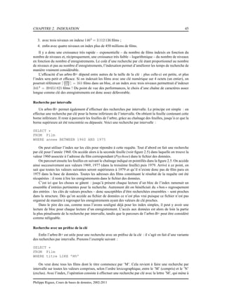 CHAPITRE 2. INDEXATION 45
3. avec trois niveaux on indexe 1463
= 3 112 136 ﬁlms ;
4. enﬁn avec quatre niveaux on index plus de 450 millions de ﬁlms.
Il y a donc une croissance très rapide – exponentielle – du nombre de ﬁlms indexés en fonction du
nombre de niveaux et, réciproquement, une croissance très faible – logarithmique – du nombre de niveaux
en fonction du nombre d’enregistrements. Le coût d’une recherche par clé étant proportionnel au nombre
de niveaux et pas au nombre d’enregistrements, l’indexation permet d’améliorer les temps de recherche de
manière vraiment considérable.
L’efﬁcacité d’un arbre-B+ dépend entre autres de la taille de la clé : plus celle-ci est petite, et plus
l’index sera petit et efﬁcace. Si on indexait les ﬁlms avec une clé numérique sur 4 octets (un entier), on
pourrait référencer ⌈4096
4+8 ⌉ = 341 ﬁlms dans un bloc, et un index avec trois niveaux permettrait d’indexer
3413
= 39 651 821 ﬁlms ! Du point de vue des performances, le choix d’une chaîne de caractères assez
longue comme clé des enregistrements est donc assez défavorable.
Recherche par intervalle
Un arbre-B+ permet également d’effectuer des recherches par intervalle. Le principe est simple : on
effectue une recherche par clé pour la borne inférieure de l’intervalle. On obtient la feuille contenant cette
borne inférieure. Il reste à parcourir les feuilles de l’arbre, grâce au chaînage des feuilles, jusqu’à ce que la
borne supérieure ait été rencontrée ou dépassée. Voici une recherche par intervalle :
SELECT *
FROM Film
WHERE annee BETWEEN 1960 AND 1975
On peut utiliser l’index sur les clés pour répondre à cette requête. Tout d’abord on fait une recherche
par clé pour l’année 1960. On accède alors à la seconde feuille (voir ﬁgure 2.5) dans laquelle on trouve la
valeur 1960 associée à l’adresse du ﬁlm correspondant (Psychose) dans le ﬁchier des données.
On parcourt ensuite les feuilles en suivant le chaînage indiqué en pointillés dans la ﬁgure 2.5. On accède
ainsi successivement aux valeurs 1969, 1977 (dans la troisième feuille) puis 1979. Arrivé à ce point, on
sait que toutes les valeurs suivantes seront supérieures à 1979 et qu’il n’existe donc pas de ﬁlm paru en
1975 dans la base de données. Toutes les adresses des ﬁlms constituant le résultat de la requête ont été
récupérées : il reste à lire les enregistrements dans le ﬁchier des données.
C’est ici que les choses se gâtent : jusqu’à présent chaque lecture d’un bloc de l’index ramenait un
ensemble d’entrées pertinentes pour la recherche. Autrement dit on bénéﬁciait du « bon » regroupement
des entrées : les clés de valeurs proches – donc susceptibles d’être recherchées ensembles – sont proches
dans la structure. Dès qu’on accède au ﬁchier de données ce n’est plus vrai puisque ce ﬁchier n’est pas
organisé de manière à regrouper les enregistrements ayant des valeurs de clé proches.
Dans le pire des cas, comme nous l’avons souligné déjà pour les index simples, il peut y avoir une
lecture de bloc pour chaque lecture d’un enregistrement. L’accès aux données est alors de loin la partie
la plus pénalisante de la recherche par intervalle, tandis que le parcours de l’arbre-B+ peut être considéré
comme néligeable.
Recherche avec un préﬁxe de la clé
Enﬁn l’arbre-B+ est utile pour une recherche avec un préﬁxe de la clé : il s’agit en fait d’une variante
des recherches par intervalle. Prenons l’exemple suivant :
SELECT *
FROM Film
WHERE titre LIKE ’M%’
On veut donc tous les ﬁlms dont le titre commence par ’M’. Cela revient à faire une recherche par
intervalle sur toutes les valeurs comprises, selon l’ordre lexicographique, entre le ’M’ (compris) et le ’N’
(exclus). Avec l’index, l’opération consiste à effectuer une recherche par clé avec la lettre ’M’, qui mène à
Philippe Rigaux, Cours de bases de données, 2002-2011
 