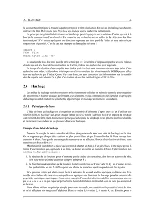 2.4. HACHAGE 46
la seconde feuille (ﬁgure 2.4) dans laquelle on trouve le ﬁlm Manhattan. En suivant le chaînage des feuilles
on trouve le ﬁlm Metropolis, puis Psychose qui indique que la recherche est terminée.
Le principe est généralisable à toute recherche qui peut s’appuyer sur la relation d’ordre qui est à la
base de la construction d’un arbre-B+. En revanche une recherche sur un sufﬁxe de la clé (« tous les ﬁlms
terminant par ’S’ ») ou en appliquant une fonction ne pourra pas tirer parti de l’index et sera exécutée par
un parcours séquentiel. C’est le cas par exemple de la requête suivante :
SELECT *
FROM Film
WHERE titre LIKE ’%e’
Ici on cherche tous les ﬁlms dont le titre se ﬁnit par ’e’. Ce critère n’est pas compatible avec la relation
d’ordre qui est à la base de la construction de l’arbre, et donc des recherches qu’il supporte.
Le temps d’exécution d’une requête avec index peut s’avérer sans commune mesure avec celui d’une
recherche sans index, et il est donc très important d’être conscient des situations où le SGBD pourra effec-
tuer une recherche par l’index. Quand il y a un doute, on peut demander des informations sur la manière
dont la requête est exécutée (le « plan d’exécution») avec les outils de type « EXPLAIN ».
2.4 Hachage
Les tables de hachage sont des structures très couramment utilisées en mémoire centrale pour organiser
des ensembles et fournir un accès peformant à ses éléments. Nous commençons par rappeler les principes
du hachage avant d’étudier les spéciﬁcités apportées par le stockage en mémoire secondaire.
2.4.1 Principes de base
L’idée de base du hachage est d’organiser un ensemble d’éléments d’après une clé, et d’utiliser une
fonction (dite de hachage) qui, pour chaque valeur de clé c, donne l’adresse f(c) d’un espace de stockage
où l’élement doit être placé. En mémoire principale cet espace de stockage est en général une liste chaînée,
et en mémoire secondaire un ou plusieurs blocs sur le disque.
Exemple d’une table de hachage
Prenons l’exemple de notre ensemble de ﬁlms, et organisons-le avec une table de hachage sur le titre.
On va supposer que chaque bloc contient au plus quatre ﬁlms, et que l’ensemble des 16 ﬁlms occupe donc
au moins 4 blocs. Pour garder une marge de manœuvre on va affecter 5 blocs à la collection de ﬁlms, et on
numérote ces blocs de 0 à 4.
Maintenant il faut déﬁnir la règle qui permet d’affecter un ﬁlm à l’un des blocs. Cette règle prend la
forme d’une fonction qui, appliquée à un titre, va donner en sortie un numéro de bloc. Cette fonction doit
satisfaire les deux critères suivants :
1. le résultat de la fonction, pour n’importe quelle chaîne de caractères, doit être un adresse de bloc,
soit pour notre exemple un entier compris entre 0 et 4 ;
2. la distribution des résultats de la fonction doit être uniforme sur l’intervalle [0, 4] ; en d’autres termes
les probabilités un des 5 chiffres pour une chaîne de caractère quelconque doivent être égales.
Si le premier critère est relativement facile à satisfaire, le second soulève quelques problèmes car l’en-
semble des chaînes de caractères auxquelles on applique une fonction de hachage possède souvent des
propriétés statistiques spéciﬁques. Dans notre exemple, l’ensemble des titres de ﬁlm commencera souvent
par « Le » ou « La » ce qui risque de perturber la bonne distribution du résultat si on ne tient pas compte de
ce facteur.
Nous allons utiliser un principe simple pour notre exemple, en considérant la première lettre du titre,
et en lui affectant son rang dans l’alphabet. Donc a vaudra 1, b vaudra 2, h vaudra 8, etc. Ensuite, pour se
 