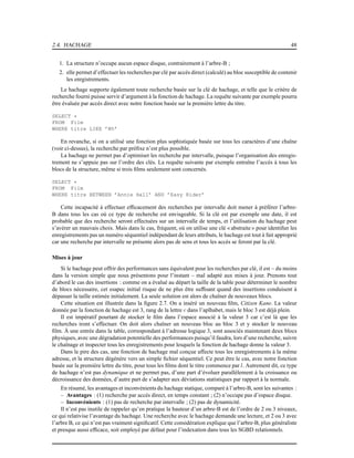 2.4. HACHAGE 48
1. La structure n’occupe aucun espace disque, contrairement à l’arbre-B ;
2. elle permet d’effectuer les recherches par clé par accès direct (calculé) au bloc susceptible de contenir
les enrgistrements.
Le hachage supporte également toute recherche basée sur la clé de hachage, et telle que le critère de
recherche fourni puisse servir d’argument à la fonction de hachage. La requête suivante par exemple pourra
être évaluée par accès direct avec notre fonction basée sur la première lettre du titre.
SELECT *
FROM Film
WHERE titre LIKE ’M%’
En revanche, si on a utilisé une fonction plus sophistiquée basée sur tous les caractères d’une chaîne
(voir ci-dessus), la recherche par préﬁxe n’est plus possible.
La hachage ne permet pas d’optimiser les recherche par intervalle, puisque l’organisation des enregis-
trement ne s’appuie pas sur l’ordre des clés. La requête suivante par exemple entraîne l’accès à tous les
blocs de la structure, même si trois ﬁlms seulement sont concernés.
SELECT *
FROM Film
WHERE titre BETWEEN ’Annie Hall’ AND ’Easy Rider’
Cette incapacité à effectuer efﬁcacement des recherches par intervalle doit mener à préférer l’arbre-
B dans tous les cas où ce type de recherche est envisgeable. Si la clé est par exemple une date, il est
probable que des recherche seront effectuées sur un intervalle de temps, et l’utilisation du hachage peut
s’avérer un mauvais choix. Mais dans le cas, fréquent, où on utilise une clé « abstraite » pour identiﬁer les
enregistrements pas un numéro séquentiel indépendant de leurs attributs, le hachage est tout à fait approprié
car une recherche par intervalle ne présente alors pas de sens et tous les accès se feront par la clé.
Mises à jour
Si le hachage peut offrir des performances sans équivalent pour les recherches par clé, il est – du moins
dans la version simple que nous présentons pour l’instant – mal adapté aux mises à jour. Prenons tout
d’abord le cas des insertions : comme on a évalué au départ la taille de la table pour déterminer le nombre
de blocs nécessaire, cet esapec initial risque de ne plus être sufﬁsant quand des insertions conduisent à
dépasser la taille estimée initialement. La seule solution est alors de chaîner de nouveaux blocs.
Cette situation est illustrée dans la ﬁgure 2.7. On a inséré un nouveau ﬁlm, Citizen Kane. La valeur
donnée par la fonction de hachage est 3, rang de la lettre c dans l’aplhabet, mais le bloc 3 est déjà plein.
Il est impératif pourtant de stocker le ﬁlm dans l’espace associé à la valeur 3 car c’est là que les
recherches iront s’effectuer. On doit alors chaîner un nouveau bloc au bloc 3 et y stocker le nouveau
ﬁlm. À une entrée dans la table, correspondant à l’adresse logique 3, sont associés maintenant deux blocs
physiques, avec une dégradation potentielle des performances puisqu’il faudra, lors d’une recherche, suivre
le chaînage et inspecter tous les enregistrements pour lesquels la fonction de hachage donne la valeur 3.
Dans le pire des cas, une fonction de hachage mal conçue affecte tous les enregistrements à la même
adresse, et la structure dégénère vers un simple ﬁchier séquentiel. Ce peut être le cas, avec notre fonction
basée sur la première lettre du titre, pour tous les ﬁlms dont le titre commence par l. Autrement dit, ce type
de hachage n’est pas dynamique et ne permet pas, d’une part d’évoluer parallèlement à la croissance ou
décroissance des données, d’autre part de s’adapter aux déviations statistiques par rapport à la normale.
En résumé, les avantages et inconvénients du hachage statique, comparé à l’arbre-B, sont les suivantes :
– Avantages : (1) recherche par accès direct, en temps constant ; (2) n’occupe pas d’espace disque.
– Inconvénients : (1) pas de recherche par intervalle ; (2) pas de dynamicité.
Il n’est pas inutile de rappeler qu’en pratique la hauteur d’un arbre-B est de l’ordre de 2 ou 3 niveaux,
ce qui relativise l’avantage du hachage. Une recherche avec le hachage demande une lecture, et 2 ou 3 avec
l’arbre B, ce qui n’est pas vraiment signiﬁcatif. Cette considération explique que l’arbre-B, plus généraliste
et presque aussi efﬁcace, soit employé par défaut pour l’indexation dans tous les SGBD relationnels.
 