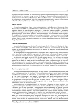 CHAPITRE 2. INDEXATION 53
geometric predicates. Hence both the time-consuming geometric algorithms and the large volume of spatial
collections stored on secondary storage motivate the design of efﬁcient spatial access methods (SAM)
which reduce the set of objects to be processed. With a SAM one expects a time which is logarithmic in
the collection size or even smaller. In most of the cases, the SAM uses an explicit structure, called a spatial
index. The collection of objects for which an index is built is said to be indexed.
What is indexed ?
We restrict our attention to objects whose spatial component is deﬁned in the two-dimensional plane.
We shall show some SAM for points but we focus on the indexation of lines and polygons. In this case,
instead of indexing the object geometries themselves — whose shape might be complex — one usually
indexes a simple approximation of the geometry. The most commonly used approximation is the minimum
bounding rectangle of the objects’ geometry or minimal bounding box, denoted mbb is the following.
By using the mbb as the geometric key for constructing spatial indices, one saves the cost of evaluating
expensive geometric predicates during index traversal (a geometric test against an mbb can be processed in
constant time). A second important motivation is to use constant-size entries, a feature that simpliﬁes the
design of spatial structures.
Filter and reﬁnement steps
A spatial index is built upon a collection of entries, i.e., pairs [mbb, oid] where oid identiﬁes the object
whose minimal bounding box is mbb. We assume that oid allows one to access directly the page that
contains the physical representation of the object, i.e., the values of the descriptive attributes and the value
of the spatial component.
An operation involving a spatial predicate on a collection of objects indexed on their mbb is performed
in two steps. The ﬁrst step, called ﬁlter step, selects the objects whose mbb satisﬁes the spatial predicate.
This step consists in traversing the index, applying the spatial test on the mbb. The output is a set of oids.
An mbb might satisfy a query predicate while the exact geometry does not. Then the objects that pass the
ﬁlter step are a superset of the solution. In a second step, called reﬁnement step, this superset is sequentially
scanned and the spatial test is done on the actual geometries of objects whose mbb satisﬁed the ﬁlter step.
This geometric operation is costly but executed only on a limited number of objects. The objects that do
not pass the ﬁlter step are called false drops. In this chapter, we shall not look at the reﬁnement step which
is the same whatever the SAM is. We concentrate here on the design of efﬁcient SAM for the ﬁlter step.
There is no spatial total order
In off-the-shelf database management systems, the most common access methods use B-trees and hash
tables, which guarantees that the number of I/Os (Input/Output operations) to access data is respectively
logarithmic and constant in the collection size, for exact search queries. A typical example of exact search
is “Find County (whose name=) San Francisco”. Unfortunately, these access methods cannot be used in
the context of spatial data. As an example, take the B-tree. This structure indexes a collection on a key, i.e.,
an attribute value of every object of the collection. The B-tree relies on a total order on the key domain,
usually the order on natural numbers, or the lexicographic order on strings of characters. Thanks to this
order, interval queries are efﬁcently answered.
A convenient order for geometric objects in the plane is one which preserves objects proximity. Two
objects close in the plane should be close in the index structure. Indeed take the example of objects inside
a rectangle. They are close in the plane. It is desirable that their representation in the index be also close
so that a window query be efﬁciently answered. Unfortunately, there is no such a total order. The same
limitation hold for hashing. Therefore a large number of SAMs were designed which try as much as possible
to preserve objects proximity. The proposals are based on some heuristics, such as rectangle inclusion.
The SAMs of the R-tree family belong to the category of data-driven access methods. Their structure
adapts itself to the rectangles distribution in the plane. Similarly to the B-tree, they rely on a balanced
hierarchical structure, in which each node, whether internal or leaf, is mapped onto a disk page. However,
whereas B-trees are built on single value keys and rely on a total order on these keys, R-trees organize
Philippe Rigaux, Cours de bases de données, 2002-2011
 