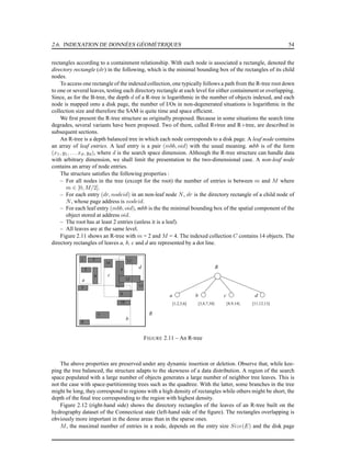 2.6. INDEXATION DE DONNÉES GÉOMÉTRIQUES 54
rectangles according to a containment relationship. With each node is associated a rectangle, denoted the
directory rectangle (dr) in the following, which is the minimal bounding box of the rectangles of its child
nodes.
To access one rectangle of the indexed collection, one typically follows a path from the R-tree root down
to one or several leaves, testing each directory rectangle at each level for either containment or overlapping.
Since, as for the B-tree, the depth d of a R-tree is logarithmic in the number of objects indexed, and each
node is mapped onto a disk page, the number of I/Os in non-degenerated situations is logarithmic in the
collection size and therefore the SAM is quite time and space efﬁcient.
We ﬁrst present the R-tree structure as originally proposed. Because in some situations the search time
degrades, several variants have been proposed. Two of them, called R∗tree and R+tree, are described in
subsequent sections.
An R-tree is a depth balanced tree in which each node corresponds to a disk page. A leaf node contains
an array of leaf entries. A leaf entry is a pair (mbb, oid) with the usual meaning. mbb is of the form
(x1, y1, . . . xd, yd), where d is the search space dimension. Although the R-tree structure can handle data
with arbitrary dimension, we shall limit the presentation to the two-dimensional case. A non-leaf node
contains an array of node entries.
The structure satisﬁes the following properties :
– For all nodes in the tree (except for the root) the number of entries is between m and M where
m ∈ [0, M/2].
– For each entry (dr, nodeid) in an non-leaf node N, dr is the directory rectangle of a child node of
N, whose page address is nodeid.
– For each leaf entry (mbb, oid), mbb is the the minimal bounding box of the spatial component of the
object stored at address oid.
– The root has at least 2 entries (unless it is a leaf).
– All leaves are at the same level.
Figure 2.11 shows an R-tree with m = 2 and M = 4. The indexed collection C contains 14 objects. The
directory rectangles of leaves a, b, c and d are represented by a dot line.
[8,9,14]
4
7
[1,2,5,6] [11,12,13][3,4,7,10]
11
13
6
8
5
10
3
2
b
d
c
a
R
12
9
R
14
1
dcba
FIGURE 2.11 – An R-tree
The above properties are preserved under any dynamic insertion or deletion. Observe that, while kee-
ping the tree balanced, the structure adapts to the skewness of a data distribution. A region of the search
space populated with a large number of objects generates a large number of neighbor tree leaves. This is
not the case with space-partitionning trees such as the quadtree. With the latter, some branches in the tree
might be long, they correspond to regions with a high density of rectangles while others might be short, the
depth of the ﬁnal tree corresponding to the region with highest density.
Figure 2.12 (right-hand side) shows the directory rectangles of the leaves of an R-tree built on the
hydrography dataset of the Connecticut state (left-hand side of the ﬁgure). The rectangles overlapping is
obviously more important in the dense areas than in the sparse ones.
M, the maximal number of entries in a node, depends on the entry size Size(E) and the disk page
 