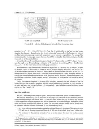 CHAPITRE 2. INDEXATION 55
TIGER data (simpliﬁed) The R-tree (leaf level)
FIGURE 2.12 – Indexing the hydrography network of the Connecticut State
capacity Size(P) : M = ⌊Size(P)/Size(E)⌋. Note that M might differ for leaf and non-leaf nodes,
since the size of an entry depends on the size of nodeid (non-leaf nodes) and oid (leaf nodes). oid which is
an object address inside a page is generally longer than nodeid which is a page address. The tuning of the
minimum number of entries per node m between 0 and M/2 is related to the splitting strategies of nodes
which will be further detailed below.
Given M and m, an R-tree of depth d indexes at least md+1
objects and at most Md+1
objects. Conver-
sely, the depth of an R-tree indexing a collection of N objects is at most ⌊logm(N)⌋ − 1 and at least
⌊logM (N)⌋ − 1. The exact value depends on the page utilization 2
.
To illustrate the R-tree time efﬁciency, assume the page size is 4K, the entry size is 20 bytes (16 bytes
for the mbb, 4 bytes for the oid) and m is set to be 40% of the page capacity. Hence M = 204 and m = 81.
An R-tree of depth 1 can index at least 6 561 objects while an R-tree of depth 2 can index at least 531 441
and up to 8 489 664 objects. Then, with a collection of one million objects, it takes three page accesses to
traverse the tree and a supplementary access to get the record storing the object. This example shows that
even for large collections, only a few page accesses are necessary to get down the tree in order to access
the objects.
Unlike the space-partitionning SAMs seen above, an object appears in one and only one of the tree
leaves. However, the rectangles associated with the internal nodes do not constitute an exact partition of
the space and hence may overlap. In Figure 2.11, rectangles b, c and d, which correspond to distinct leaves,
overlap (see also Figure 2.11).
Searching with R-trees
We give a detailed algorithm for point query. The algorithm for window queries is almost identical.
The function RT-POINTQUERY is performed in two steps. First, one visits all the children of the root
whose directory rectangle contains the point P. Recall that since several directory rectangles may overlap,
it might happen that the point argument falls into the intersection of several rectangles. All subtrees rooted
at the intersecting rectangles have then to be visited. The process is repeated at each level of the tree until
the leaves are reached. For each visited node N, two situations may occur :
1. At a given node, no entry rectangle contains the point and the search terminates. This can occur even
if P falls into the directory rectangle of the node. P falls into the so-called “dead space” of the node.
2. P is contained by the directory rectangle of one or several entries. One must visit each associated
subtree.
2. The page utilization is deﬁned as the ratio (NbEntries × Size(E))/(NbP ages × Size(P )) between the space actually
occupied by all entries (number of entries multiplied by the entry size) over the index space, i.e., the number of pages (nodes)
multiplied by the page capacity.
Philippe Rigaux, Cours de bases de données, 2002-2011
 