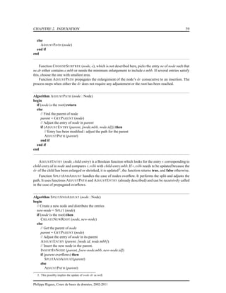 CHAPITRE 2. INDEXATION 59
else
ADJUSTPATH (node)
end if
end
Function CHOOSESUBTREE (node, e), which is not described here, picks the entry ne of node such that
ne.dr either contains e.mbb or needs the minimum enlargement to include e.mbb. If several entries satisfy
this, choose the one with smallest area.
Function ADJUSTPATH propagates the enlargement of the node’s dr consecutive to an insertion. The
process stops when either the dr does not require any adjustement or the root has been reached.
Algorithm ADJUSTPATH (node : Node)
begin
if (node is the root) return
else
// Find the parent of node
parent = GETPARENT (node)
// Adjust the entry of node in parent
if (ADJUSTENTRY (parent, [node.mbb, node.id])) then
// Entry has been modiﬁed : adjust the path for the parent
ADJUSTPATH (parent)
end if
end if
end
ADJUSTENTRY (node, child-entry) is a Boolean function which looks for the entry e corresponding to
child-entry.id in node and compares e.mbb with child-entry.mbb. If e.mbb needs to be updated because the
dr of the child has been enlarged or shrinked, it is updated3
, the function returns true, and false otherwise.
Function SPLITANDADJUST handles the case of nodes overﬂow. It performs the split and adjusts the
path. It uses functions ADJUSTPATH and ADJUSTENTRY (already described) and can be recursively called
in the case of propagated overﬂows.
Algorithm SPLITANDADJUST (node : Node)
begin
// Create a new node and distribute the entries
new-node = SPLIT (node)
if (node is the root) then
CREATENEWROOT (node, new-node)
else
// Get the parent of node
parent = GETPARENT (node)
// Adjust the entry of node in its parent
ADJUSTENTRY (parent, [node.id, node.mbb])
// Insert the new node in the parent.
INSERTINNODE (parent, [new-node.mbb, new-node.id])
if (parent overﬂows) then
SPLITANDADJUST(parent)
else
ADJUSTPATH (parent)
3. This possibly implies the update of node dr as well.
Philippe Rigaux, Cours de bases de données, 2002-2011
 