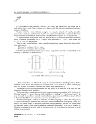 2.6. INDEXATION DE DONNÉES GÉOMÉTRIQUES 60
end if
end if
end
CREATENEWROOT(node, new-node) allocates a new page p and inserts into p two entries, one for
node and one for new-node. Observe that the root is the only node that does not respect the minimal space
utilization ﬁxed by m.
Once the entries have been distributed among the two nodes, the entry of node must be adjusted in
parent (call of function ADJUSTENTRY). Then the new node is inserted into the parent node. Two cases
may occur. Either the parent node overﬂows, then it must be split and adjusted, or it is only adjusted.
An important part of the algorithm is the split of a node. Recall the constraint of a minimal number of
entries m in a node. Any solution with m + i entries in one node and M + 1 − m − i in the second, with
0 ≤ i ≤ M − 2m + 1, is acceptable.
There are many ways of splitting a node. A well designed splitting strategy should obey the two follo-
wing requirements :
– Minimize the total area of the two nodes.
– Minimize the overlapping of the two nodes.
Unfortunately these two requirements are not always compatible as illustrated in Figure 2.16. In the
following we shall focus on the ﬁrst criteria.
A split with minimal area A split with minimal overlap
FIGURE 2.16 – Minimal area and minimal overlap
A brute force method is to exhaustively look at all possible distributions of rectangles among the two
nodes and choose the one that minimizes the total area. Since M is of the order of 100 for common page
sizes, this is clearly too expensive, the cost of this method being exponential in M.
Therefore a trade-off between computation time and quality of the result has to be found. We now
present two algorithms along these lines.
The ﬁrst one, known as quadratic split algorithm has a computation time quadratic in M. It relies on the
following heuristic. Two groups of entries are ﬁrst initialized by “picking” two “seed” entries e and e′
, far
away from each other, and more precisely such that the dead space is maximal. The dead space is deﬁned
as the area of the mbb of e and e′
minus the sum of the areas of e and e′
.
Then the remaining M − 2 entries are inserted in one of the two groups as follows. We call expansion
of a group for an entry the dead space that would result from inserting the entry in this group. Then at each
step, we look for the entry e for which the difference in group expansions is maximal. We choose to add
e to the group “closest” to the entry (for which the expansion is the smallest). In the case of equality, the
following secondary criterias can be used : (i) choose the group with the smallest area, (ii) choose the group
with the fewest elements.
Algorithm QUADRATICSPLIT (E : set of entries)
begin
 