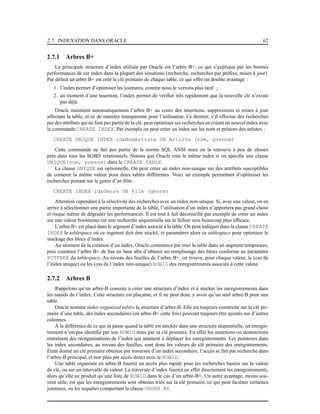 2.7. INDEXATION DANS ORACLE 62
2.7.1 Arbres B+
La principale structure d’index utilisée par Oracle est l’arbre B+, ce qui s’explique par les bonnes
performances de cet index dans la plupart des situations (recherche, recherches par préﬁxe, mises à jour).
Par défaut un arbre B+ est créé la clé primaire de chaque table, ce qui offre un double avantage :
1. l’index permet d’optimiser les jointures, comme nous le verrons plus tard‘ ;
2. au moment d’une insertion, l’index permet de vériﬁer très rapidement que la nouvelle clé n’existe
pas déjà.
Oracle maintient automatiquement l’arbre B+ au cours des insertions, suppressions et mises à jour
affectant la table, et ce de manière transparente pour l’utilisateur. Ce dernier, s’il effectue des recherches
par des attributs qui ne font pas partie de la clé, peut optimiser ses recherches en créant un nouvel index avec
la commande CREATE INDEX. Par exemple on peut créer un index sur les nom et prénom des artistes :
CREATE UNIQUE INDEX idxNomArtiste ON Artiste (nom, prenom)
Cette commande ne fait pas partie de la norme SQL ANSI mais on la retrouve à peu de choses
près dans tous les SGBD relationnels. Notons que Oracle crée le même index si on spéciﬁe une clause
UNIQUE(nom, prenom) dans le CREATE TABLE.
La clause UNIQUE est optionnelle. On peut créer un index non-unique sur des attributs susceptibles
de contenir la même valeur pour deux tables différentes. Voici un exemple permettant d’optimiser les
recherches portant sur le genre d’un ﬁlm.
CREATE INDEX idxGenre ON Film (genre)
Attention cependant à la sélectivité des recherches avec un index non-unique. Si, avec une valeur, on en
arrive à sélectionner une partie importante de la table, l’utilisation d’un index n’apportera pas grand chose
et risque même de dégrader les performances. Il est tout à fait déconseillé par exemple de créer un index
sur une valeur booléenne car une recherche séquentielle sur le ﬁchier sera beaucoup plus efﬁcace.
L’arbre B+ est placé dans le segment d’index associé à la table. On peut indiquer dans la clause CREATE
INDEX le tablespace où ce segment doit être stocké, et paramétrer alors ce tablespace pour optimiser le
stockage des blocs d’index.
Au moment de la création d’un index, Oracle commence par trier la table dans un segment temporaire,
puis construit l’arbre B+ de bas en haut aﬁn d’obtenir un remplissage des blocs conforme au paramètre
PCTFREE du tablespace. Au niveau des feuilles de l’arbre B+, on trouve, pour chaque valeur, le (cas de
l’index unique) ou les (cas de l’index non-unique) ROWID des enregistrements associés à cette valeur.
2.7.2 Arbres B
Rappelons qu’un arbre-B consiste à créer une structure d’index et à stocker les enregistrements dans
les nœuds de l’index. Cette structure est plaçante, et il ne peut donc y avoir qu’un seul arbre-B pour une
table.
Oracle nomme index-organized tables la structure d’arbre-B. Elle est toujours construite sur la clé pri-
maire d’une table, des index secondaires (en arbre-B+ cette fois) pouvant toujours être ajoutés sur d’autres
colonnes.
À la différence de ce qui se passe quand la table est stockée dans une structure séquentielle, un enregis-
trement n’est pas identiﬁé par son ROWID mais par sa clé primaire. En effet les insertions ou destructions
entraînent des réorganisations de l’index qui amènent à déplacer les enregistrements. Les pointeurs dans
les index secondaires, au niveau des feuilles, sont donc les valeurs de clé primaire des enregistrements.
Étant donné un clé primaire obtenue par traversée d’un index secondaire, l’accès se fait par recherche dans
l’arbre-B principal, et non plus par accès direct avec le ROWID.
Une table organisée en arbre-B fournit un accès plus rapide pour les recherches basées sur la valeur
de clé, ou sur un intervalle de valeur. La traversée d’index fournit en effet directement les enregistrements,
alors qu’elle ne produit qu’une liste de ROWID dans le cas d’un arbre-B+. Un autre avantage, moins sou-
vent utile, est que les enregistrements sont obtenus triés sur la clé primaire, ce qui peut faciliter certaines
jointures, ou les requêtes comportant la clause ORDER BY.
 
