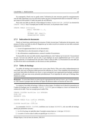 CHAPITRE 2. INDEXATION 63
En contrepartie, Oracle met en garde contre l’utilisation de cette structure quand les enregistrements
sont de taille importante car on ne peut alors mettre que peu d’enregistrements dans un nœud de l’arbre, ce
qui risque de faire perdre à l’index une partie de son efﬁcacité.
Pour créer une table en arbre-B, il faut indiquer la clause ORGANIZATION INDEXED au moment du
CREATE TABLE. Voici l’exemple pour la table Internaute, la clé primaire étant l’email.
CREATE TABLE Internaute
(email VARCHAR (...),
...
PRIMARY KEY (email),
ORGANIZATION INDEX)
2.7.3 Indexation de documents
Oracle ne fournit pas explicitement de structure d’index inversé pour l’indexation de documents, mais
propose d’utiliser une table en arbre-B. Rappelons qu’un index inversé est construit sur une table contenant
typiquement trois attributs :
1. le mot-clé apparaissant dans le ou les document(s) ;
2. l’identiﬁant du ou des documents où ﬁgure le mot ;
3. des informations complémentaires, comme le nombre d’occurrences.
Il est possible de créer une table stockée séquentiellement, et de l’indexer sur le mot-clé. L’inconvénient
est que c’est aors une arbre-B+ qui est créé, ce qui implique un accès supplémentaire par ROWID pour
chaque recherche, et la duplication des clés dans l’index et dans la table. La structuration de cette table par
un arbre-B est alors recommandée car elle résout ces deux problèmes.
2.7.4 Tables de hachage
Les tables de hachage sont nommées hash cluster dans Oracle. Elles sont créées indépendamment de
toute table, puis une ou plusieurs tables peuvent être affectées au cluster. Pour simpliﬁer nous prendrons le
cas où une seule table est affectée à un cluster, ce qui correspond à une organisation par hachage semblable
semblable à celle que nous avons présentée précédemment. Il est important de noter que le hachage dans
Oracle est statique.
Remarque : Il existe dans Oracle un autre type de regroupement dit indexed cluster, qui n’est pas présenté
ici. Elle consiste à grouper dans des blocs les lignes de plusieurs tables en fonction de leurs clés.
La création d’une table de hachage s’effectue en deux étapes. On déﬁnit tout d’abord les paramètres de
l’espace de hachage avec la commande CREATE CLUSTER, puis on indique ce cluster au moment de la
création de la table. Voici un exemple pour la table Film.
CREATE CLUSTER HachFilms (id INTEGER)
SIZE 500
HASHKEYS 500;
CREATE TABLE Film (idFilm INTEGER,
... )
CLUSTER HachFilms (idFilm)
La commande CREATE CLUSTER, combinée avec la clause HASHKEYS, crée une table de hachage
déﬁnie par paramètres suivants :
1. la clé de hachage est spéciﬁée dans l’exemple comme étant un id de type INTEGER :
2. le nombre d’entrées dans la table est spéciﬁé par HASHKEYS ;
Philippe Rigaux, Cours de bases de données, 2002-2011
 