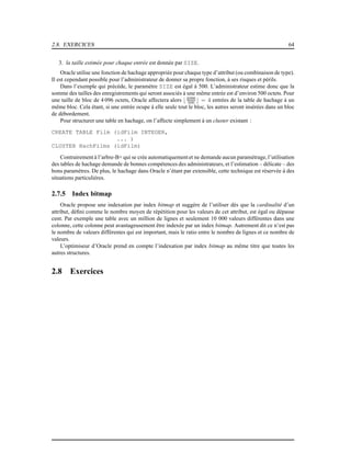 2.8. EXERCICES 64
3. la taille estimée pour chaque entrée est donnée par SIZE.
Oracle utilise une fonction de hachage appropriée pour chaque type d’attribut (ou combinaison de type).
Il est cependant possible pour l’administrateur de donner sa propre fonction, à ses risques et périls.
Dans l’exemple qui précède, le paramètre SIZE est égal à 500. L’administrateur estime donc que la
somme des tailles des enregistrements qui seront associés à une même entrée est d’environ 500 octets. Pour
une taille de bloc de 4 096 octets, Oracle affectera alors ⌊4096
500 ⌋ = 4 entrées de la table de hachage à un
même bloc. Cela étant, si une entrée ocupe à elle seule tout le bloc, les autres seront insérées dans un bloc
de débordement.
Pour structurer une table en hachage, on l’affecte simplement à un cluster existant :
CREATE TABLE Film (idFilm INTEGER,
... )
CLUSTER HachFilms (idFilm)
Contrairement à l’arbre-B+ qui se crée automatiquementet ne demande aucun paramétrage, l’utilisation
des tables de hachage demande de bonnes compétences des administrateurs, et l’estimation – délicate – des
bons paramètres. De plus, le hachage dans Oracle n’étant par extensible, cette technique est réservée à des
situations particulières.
2.7.5 Index bitmap
Oracle propose une indexation par index bitmap et suggère de l’utiliser dès que la cardinalité d’un
attribut, déﬁni comme le nombre moyen de répétition pour les valeurs de cet attribut, est égal ou dépasse
cent. Par exemple une table avec un million de lignes et seulement 10 000 valeurs différentes dans une
colonne, cette colonne peut avantageusement être indexée par un index bitmap. Autrement dit ce n’est pas
le nombre de valeurs différentes qui est important, mais le ratio entre le nombre de lignes et ce nombre de
valeurs.
L’optimiseur d’Oracle prend en compte l’indexation par index bitmap au même titre que toutes les
autres structures.
2.8 Exercices
 