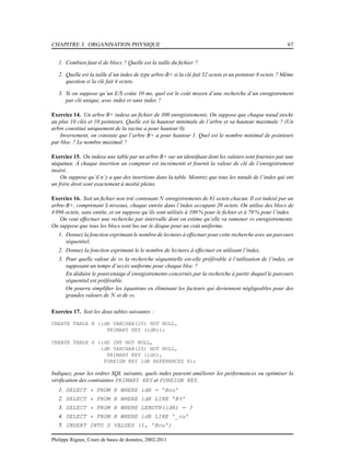 CHAPITRE 3. ORGANISATION PHYSIQUE 67
1. Combien faut-il de blocs ? Quelle est la taille du ﬁchier ?
2. Quelle est la taille d’un index de type arbre-B+ si la clé fait 32 octets et un pointeur 8 octets ? Même
question si la clé fait 4 octets.
3. Si on suppose qu’un E/S coûte 10 ms, quel est le coût moyen d’une recherche d’un enregistrement
par clé unique, avec index et sans index ?
Exercice 14. Un arbre B+ indexe un ﬁchier de 300 enregistrements. On suppose que chaque nœud stocke
au plus 10 clés et 10 pointeurs. Quelle est la hauteur minimale de l’arbre et sa hauteur maximale ? (Un
arbre constitué uniquement de la racine a pour hauteur 0).
Inversement, on constate que l’arbre B+ a pour hauteur 1. Quel est le nombre minimal de pointeurs
par bloc ? Le nombre maximal ?
Exercice 15. On indexe une table par un arbre B+ sur un identiﬁant dont les valeurs sont fournies par une
séquence. À chaque insertion un compteur est incrémenté et fournit la valeur de clé de l’enregistrement
inséré.
On suppose qu’il n’y a que des insertions dans la table. Montrez que tous les nœuds de l’index qui ont
un frère droit sont exactement à moitié pleins.
Exercice 16. Soit un ﬁchier non trié contenant N enregistrements de 81 octets chacun. Il est indexé par un
arbre-B+, comprenant 3 niveaux, chaque entrée dans l’index occupant 20 octets. On utilise des blocs de
4 096 octets, sans entête, et on suppose qu’ils sont utilisés à 100 % pour le ﬁchier et à 70 % pour l’index.
On veut effectuer une recherche par intervalle dont on estime qu’elle va ramener m enregistrements.
On suppose que tous les blocs sont lus sur le disque pour un coût uniforme.
1. Donnez la fonction exprimant le nombre de lectures à effectuer pour cette recherche avec un parcours
séquentiel.
2. Donnez la fonction exprimant le le nombre de lectures à effectuer en utilisant l’index.
3. Pour quelle valeur de m la recherche séquentielle est-elle préférable à l’utilisation de l’index, en
supposant un temps d’accès uniforme pour chaque bloc ?
En déduire le pourcentage d’enregistrements concernés par la recherche à partir duquel le parcours
séquentiel est préférable.
On pourra simpliﬁer les équations en éliminant les facteurs qui deviennent négligeables pour des
grandes valeurs de N et de m.
Exercice 17. Soit les deux tables suivantes :
CREATE TABLE R (idR VARCHAR(20) NOT NULL,
PRIMARY KEY (idR));
CREATE TABLE S (idS INT NOT NULL,
idR VARCHAR(20) NOT NULL,
PRIMARY KEY (idS),
FOREIGN KEY idR REFERENCES R);
Indiquez, pour les ordres SQL suivants, quels index peuvent améliorer les performances ou optimiser la
vériﬁcation des contraintes PRIMARY KEY et FOREIGN KEY.
1. SELECT * FROM R WHERE idR = ’Bou’
2. SELECT * FROM R WHERE idR LIKE ’B%’
3. SELECT * FROM R WHERE LENGTH(idR) = 3
4. SELECT * FROM R WHERE idR LIKE ’_ou’
5. INSERT INTO S VALUES (1, ’Bou’)
Philippe Rigaux, Cours de bases de données, 2002-2011
 