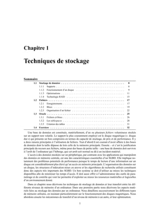 Chapitre 1
Techniques de stockage
Sommaire
1.1 Stockage de données . . . . . . . . . . . . . . . . . . . . . . . . . . . . . . . . . . . 8
1.1.1 Supports . . . . . . . . . . . . . . . . . . . . . . . . . . . . . . . . . . . . . . 8
1.1.2 Fonctionnement d’un disque . . . . . . . . . . . . . . . . . . . . . . . . . . . 9
1.1.3 Optimisations . . . . . . . . . . . . . . . . . . . . . . . . . . . . . . . . . . . 11
1.1.4 Technologie RAID . . . . . . . . . . . . . . . . . . . . . . . . . . . . . . . . 15
1.2 Fichiers . . . . . . . . . . . . . . . . . . . . . . . . . . . . . . . . . . . . . . . . . . 17
1.2.1 Enregistrements . . . . . . . . . . . . . . . . . . . . . . . . . . . . . . . . . . 17
1.2.2 Blocs . . . . . . . . . . . . . . . . . . . . . . . . . . . . . . . . . . . . . . . 19
1.2.3 Organisation d’un ﬁchier . . . . . . . . . . . . . . . . . . . . . . . . . . . . . 22
1.3 Oracle . . . . . . . . . . . . . . . . . . . . . . . . . . . . . . . . . . . . . . . . . . . 25
1.3.1 Fichiers et blocs . . . . . . . . . . . . . . . . . . . . . . . . . . . . . . . . . . 26
1.3.2 Les tablespaces . . . . . . . . . . . . . . . . . . . . . . . . . . . . . . . . . . 28
1.3.3 Création des tables . . . . . . . . . . . . . . . . . . . . . . . . . . . . . . . . 31
1.4 Exercices . . . . . . . . . . . . . . . . . . . . . . . . . . . . . . . . . . . . . . . . . 32
Une base de données est constituée, matériellement, d’un ou plusieurs ﬁchiers volumineux stockés
sur un support non volatile. Le support le plus couramment employé est le disque magnétique (« disque
dur ») qui présente un bon compromis en termes de capacité de stockage, de prix et de performance. Il y
a deux raisons principales à l’utilisation de ﬁchiers. Tout d’abord il est courant d’avoir affaire à des bases
de données dont la taille dépasse de loin celle de la mémoire principale. Ensuite – et c’est la justiﬁcation
principale du recours aux ﬁchiers, même pour des bases de petite taille – une base de données doit survivre
à l’arrêt de l’ordinateur qui l’héberge, que cet arrêt soit normal ou dû à un incident matériel.
L’accès à des données stockées sur un périphérique, par contraste avec les applications qui manipulent
des données en mémoire centrale, est une des caractéristiques essentielles d’un SGBD. Elle implique no-
tamment des problèmes potentiels de performance puisque le temps de lecture d’une information sur un
disque est considérablement plus élevé qu’un accès en mémoire principale. L’organisation des données sur
un disque, les structures d’indexation mises en œuvre et les algorithmes de recherche utilisés constituent
donc des aspects très importants des SGBD. Un bon système se doit d’utiliser au mieux les techniques
disponibles aﬁn de minimiser les temps d’accès. Il doit aussi offrir à l’administrateur des outils de para-
métrage et de contrôle qui vont lui permettre d’exploiter au mieux les ressources matérielles et logicielles
d’un environnement donné.
Dans ce chapitre nous décrivons les techniques de stockage de données et leur transfert entre les dif-
férents niveaux de mémoire d’un ordinateur. Dans une première partie nous décrivons les aspects maté-
riels liées au stockage des données par un ordinateur. Nous détaillons successivement les différents types
de mémoire utilisées, en insistant particulièrement sur le fonctionnement des disques magnétiques. Nous
abordons ensuite les mécanismes de transfert d’un niveau de mémoire à un autre, et leur optimisation.
7
 
