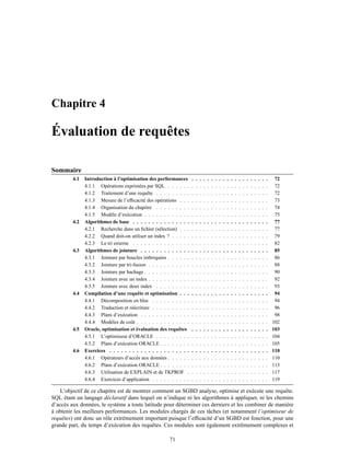Chapitre 4
Évaluation de requêtes
Sommaire
4.1 Introduction à l’optimisation des performances . . . . . . . . . . . . . . . . . . . . 72
4.1.1 Opérations exprimées par SQL . . . . . . . . . . . . . . . . . . . . . . . . . . 72
4.1.2 Traitement d’une requête . . . . . . . . . . . . . . . . . . . . . . . . . . . . . 72
4.1.3 Mesure de l’efﬁcacité des opérations . . . . . . . . . . . . . . . . . . . . . . . 73
4.1.4 Organisation du chapitre . . . . . . . . . . . . . . . . . . . . . . . . . . . . . 74
4.1.5 Modèle d’exécution . . . . . . . . . . . . . . . . . . . . . . . . . . . . . . . . 75
4.2 Algorithmes de base . . . . . . . . . . . . . . . . . . . . . . . . . . . . . . . . . . . 77
4.2.1 Recherche dans un ﬁchier (sélection) . . . . . . . . . . . . . . . . . . . . . . . 77
4.2.2 Quand doit-on utiliser un index ? . . . . . . . . . . . . . . . . . . . . . . . . . 79
4.2.3 Le tri externe . . . . . . . . . . . . . . . . . . . . . . . . . . . . . . . . . . . 82
4.3 Algorithmes de jointure . . . . . . . . . . . . . . . . . . . . . . . . . . . . . . . . . 85
4.3.1 Jointure par boucles imbriquées . . . . . . . . . . . . . . . . . . . . . . . . . . 86
4.3.2 Jointure par tri-fusion . . . . . . . . . . . . . . . . . . . . . . . . . . . . . . . 88
4.3.3 Jointure par hachage . . . . . . . . . . . . . . . . . . . . . . . . . . . . . . . . 90
4.3.4 Jointure avec un index . . . . . . . . . . . . . . . . . . . . . . . . . . . . . . . 92
4.3.5 Jointure avec deux index . . . . . . . . . . . . . . . . . . . . . . . . . . . . . 93
4.4 Compilation d’une requête et optimisation . . . . . . . . . . . . . . . . . . . . . . . 94
4.4.1 Décomposition en bloc . . . . . . . . . . . . . . . . . . . . . . . . . . . . . . 94
4.4.2 Traduction et réécriture . . . . . . . . . . . . . . . . . . . . . . . . . . . . . . 96
4.4.3 Plans d’exécution . . . . . . . . . . . . . . . . . . . . . . . . . . . . . . . . . 98
4.4.4 Modèles de coût . . . . . . . . . . . . . . . . . . . . . . . . . . . . . . . . . . 102
4.5 Oracle, optimisation et évaluation des requêtes . . . . . . . . . . . . . . . . . . . . 103
4.5.1 L’optimiseur d’ORACLE . . . . . . . . . . . . . . . . . . . . . . . . . . . . . 104
4.5.2 Plans d’exécution ORACLE . . . . . . . . . . . . . . . . . . . . . . . . . . . . 105
4.6 Exercices . . . . . . . . . . . . . . . . . . . . . . . . . . . . . . . . . . . . . . . . . 110
4.6.1 Opérateurs d’accès aux données . . . . . . . . . . . . . . . . . . . . . . . . . . 110
4.6.2 Plans d’exécution ORACLE . . . . . . . . . . . . . . . . . . . . . . . . . . . . 113
4.6.3 Utilisation de EXPLAIN et de TKPROF . . . . . . . . . . . . . . . . . . . . . 117
4.6.4 Exercices d’application . . . . . . . . . . . . . . . . . . . . . . . . . . . . . . 119
L’objectif de ce chapitre est de montrer comment un SGBD analyse, optimise et exécute une requête.
SQL étant un langage déclaratif dans lequel on n’indique ni les algorithmes à appliquer, ni les chemins
d’accès aux données, le système a toute latitude pour déterminer ces derniers et les combiner de manière
à obtenir les meilleurs performances. Les modules chargés de ces tâches (et notamment l’optimiseur de
requêtes) ont donc un rôle extrêmement important puisque l’efﬁcacité d’un SGBD est fonction, pour une
grande part, du temps d’exécution des requêtes. Ces modules sont également extrêmement complexes et
71
 
