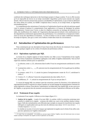 4.1. INTRODUCTION À L’OPTIMISATION DES PERFORMANCES 72
combinent des techniques éprouvées et des heuristiques propres à chaque système. Il est en effet reconnu
qu’il est impossible de trouver en un temps raisonnable l’algorithme optimal pour exécuter une requête
donnée. Aﬁn d’éviter de consacrer des resources considérables à l’optimisation, ce qui se ferait au détriment
des autres tâches du système, les SGBD s’emploient donc à trouver, en un temps limité, un algorithme
raisonnablement bon.
La compréhension des mécanismes d’exécution et d’optimisation fournit une aide très précieuse quand
vient le moment d’analyser le comportement d’une application et d’essayer de distinguer les goulets
d’étranglements. Comme nous l’avons vu dans les chapitres consacrées au stockage des données et aux
index, des modiﬁcations très simples de l’organisation physique peuvent aboutir à des améliorations (ou
des dégradations) extrêmement spectaculaires des performances. Ces constatations se transposent évidem-
ment au niveau des algorithmes d’évaluation : le choix d’utiliser ou non un index conditionne fortement
les temps de réponse, sans que ce choix soit d’ailleurs évident dans toutes les circonsstances.
4.1 Introduction à l’optimisation des performances
Nous commençons par une description d’assez haut niveau des diverses de traitement d’une requête,
suivie de quelques rappels sur les critères d’évaluation de performance utilisés.
4.1.1 Opérations exprimées par SQL
La lecture de ce chapitre suppose le lecteur familier avec SQL et avec l’interprétation d’une requête
SQL sous forme d’opérations ensemblistes appliquées à des tables (l’algèbre relationnelle). Voici un bref
rappel des notations utilisées pour ces opérations :
1. La sélection, notée σF (R), sélectionne dans la table R tous les enregistrements satisfaisant le critère
F ;
2. La projection, notée πA1,...An (R), parcours tous les enregistrements de R et ne garde que les attributs
A1, . . . An ;
3. La jointure, notée R 1F S, calcule les paires d’enregistrements venant de R et S, satisfaisant le
critère F.
4. L’union, R ∪ S, effectue l’union des enregistrements des deux tables R et S ;
5. La différence, R − S, calcule les enregistrements de R qui ne sont pas dans S.
Le noyau du langage SQL (en mettant à part des extensions comme les fonctions, et les opérations de
regroupement) permet d’exprimer les mêmes requêtes qu’un petit langage de programmation contenant les
seules opérations ci-dessus. Pour décrire l’optimisation, on traduit donc une requête SQL en une expression
de l’algèbre, ce qui permet alors de raisonner concrètement en termes d’opérations à effectuer sur les tables.
4.1.2 Traitement d’une requête
Le traitement d’une requête s’effectue en trois étapes (ﬁgure 4.1) :
1. Analyse de la requête : à partir d’un texte SQL, le système vériﬁe la correction syntaxique puis
contrôle la validité de la requête : existence des tables (ou vues) et des attributs (analyse séman-
tique). Enﬁn des normalisations sont effectuées (par exemple en essayant de transformer une requête
imbriquée en requête plate) ainsi que des tests de cohérence (une clause WHERE avec le test 1 = 2
s’évalue toujours à false).
Le résultat est un plan d’exécution logique qui représente la requête sous la forme d’une arbre com-
posé des opérations de l’algèbre relationnelle1
.
1. Il s’agit d’une vue conceptuelle : les systèmes ne sont pas requis d’utiliser l’algèbre, mais elle fournit pour nous un moyen
simple et pratique d’interpréter une requête en terme d’opérations sur des tables.
 