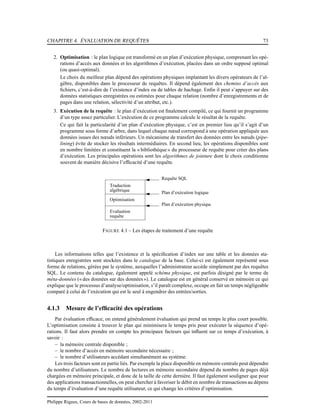 CHAPITRE 4. ÉVALUATION DE REQUÊTES 73
2. Optimisation : le plan logique est transformé en un plan d’exécution physique, comprenant les opé-
rations d’accès aux données et les algorithmes d’exécution, placées dans un ordre supposé optimal
(ou quasi-optimal).
Le choix du meilleur plan dépend des opérations physiques implantant les divers opérateurs de l’al-
gèbre, disponibles dans le processeur de requêtes. Il dépend également des chemins d’accès aux
ﬁchiers, c’est-à-dire de l’existence d’index ou de tables de hachage. Enﬁn il peut s’appuyer sur des
données statistiques enregistrées ou estimées pour chaque relation (nombre d’enregistrements et de
pages dans une relation, sélectivité d’un attribut, etc.).
3. Exécution de la requête : le plan d’exécution est ﬁnalement compilé, ce qui fournit un programme
d’un type assez particulier. L’exécution de ce programme calcule le résultat de la requête.
Ce qui fait la particularité d’un plan d’exécution physique, c’est en premier lieu qu’il s’agit d’un
programme sous forme d’arbre, dans lequel chaque nœud correspond à une opération appliquée aux
données issues des nœuds inférieurs. Un mécanisme de transfert des données entre les nœuds (pipe-
lining) évite de stocker les résultats intermédiaires. En second lieu, les opérations disponibles sont
en nombre limitées et constituent la « bibliothèque» du processeur de requête pour créer des plans
d’exécution. Les principales opérations sont les algorithmes de jointure dont le choix conditionne
souvent de manière décisive l’efﬁcacité d’une requête.
Optimisation
algébrique
Traduction
Evaluation
requête
Requête SQL
Plan d’exécution logique
Plan d’exécution physique
FIGURE 4.1 – Les étapes de traitement d’une requête
Les informations telles que l’existence et la spéciﬁcation d’index sur une table et les données sta-
tistiques enregistrées sont stockées dans le catalogue de la base. Celui-ci est également représenté sous
forme de relations, gérées par le système, auxquelles l’administrateur accède simplement par des requêtes
SQL. Le contenu du catalogue, également appelé schéma physique, est parfois désigné par le terme de
méta-données (« des données sur des données»). Le catalogue est en général conservé en mémoire ce qui
explique que le processus d’analyse/optimisation, s’il paraît complexe, occupe en fait un temps négligeable
comparé à celui de l’exécution qui est le seul à engendrer des entrées/sorties.
4.1.3 Mesure de l’efﬁcacité des opérations
Par évaluation efﬁcace, on entend généralement évaluation qui prend un temps le plus court possible.
L’optimisation consiste à trouver le plan qui minimisera le temps pris pour exécuter la séquence d’opé-
rations. Il faut alors prendre en compte les principaux facteurs qui inﬂuent sur ce temps d’exécution, à
savoir :
– la mémoire centrale disponible ;
– le nombre d’accès en mémoire secondaire nécessaire ;
– le nombre d’utilisateurs accédant simultanément au système.
Les trois facteurs sont en partie liés. Par exemple la place disponible en mémoire centrale peut dépendre
du nombre d’utilisateurs. Le nombre de lectures en mémoire secondaire dépend du nombre de pages déjà
chargées en mémoire principale, et donc de la taille de cette dernière. Il faut également souligner que pour
des applications transactionnelles, on peut chercher à favoriser le débit en nombre de transactions au dépens
du temps d’évaluation d’une requête utilisateur, ce qui change les critères d’optimisation.
Philippe Rigaux, Cours de bases de données, 2002-2011
 