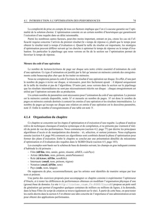 4.1. INTRODUCTION À L’OPTIMISATION DES PERFORMANCES 74
La complexité de prise en compte de tous ces facteurs implique que l’on n’a aucune garantie sur l’opti-
malité de la solution choisie. L’optimisation consiste en un certain nombre d’heuristiques qui garantissent
l’exécution d’une requête dans un délai raisonnable.
Parmi les nombreux autres facteurs, peut-être moins important, entrant en jeu, citons les cas où l’ef-
ﬁcacité requise concerne l’arrivée du premier résultat (le « temps de réponse»), plutôt que le temps pour
obtenir le résultat total (« temps d’évaluation»). Quand la taille du résultat est importante, les stratégies
d’optimisation peuvent différer suivant qu’on cherche à optimiser le temps de réponse ou le temps d’éva-
luation. En particulier le pipelinage que nous verrons en ﬁn de la section sur l’optimisation permet de
favoriser le temps de réponse.
Mesure du coût d’une opération
Le nombre de lectures/écritures de page sur disque sera notre critère essentiel d’estimation du coût
d’une opération. Ce type d’estimation est justiﬁé par le fait qu’amener en mémoire centrale des enregistre-
ments coûte beaucoup plus cher que de les traiter en mémoire.
Nous ne compterons jamais le coût d’écriture du résultat d’une opération sur disque. En effet, d’une part
le nombre de pages à écrire sur disque, si nécessaire, peut être facilement ajouté : il dépend uniquement
de la taille du résultat et pas de l’algorithme. D’autre part, nous verrons dans la section sur le pipelinage
que les résultats intermédiaires ne sont pas nécessairement réécrits sur disque : chaque enregistrement est
utilisé par l’opération suivante dès sa production.
Un certain nombre de paramètres sont nécessaires pour l’estimation du coût d’une opération. Le premier
est la mémoire centrale disponible, notée M et mesurée en nombre de pages. M est donc le nombre de
pages en mémoire centrale destinés à contenir les entrées d’une opération et les résultats intermédiaires. Le
nombre de pages qu’occupe sur disque une relation en entrée d’une opération est le deuxième paramètre,
noté B. Enﬁn le nombre d’enregistrements d’une table est noté N.
4.1.4 Organisation du chapitre
Ce chapitre se concentre sur les étapes d’optimisation et d’exécution d’une requête. La phase d’analyse
relève de techniques classiques d’analyse syntaxique et de compilation, et ne présente pas vraiment d’inté-
rêt du point de vue des performances. Nous commençons (section 4.2, page 77) par décrire les principaux
algorithmes d’accès et de manipulation des données : tri, sélection, et surtout jointures. Nous expliquons
ensuite (section 4.4, page 94) comment ces algorithmes sont combinés durant la phase d’optimisation pour
former des plans d’exécution. Enﬁn le chapitre se conclut par une présentation détaillée du mécanisme
d’optimisation et d’évaluation des requêtes dans le SGBD Oracle (section 4.5, page 103).
Les exemples sont basés sur le schéma de base de données suivant, les champs en gras indiquant comme
d’habitude la clé primaire :
– Film (idFilm, titre, année, genre, résumé, idMES, codePays)
– Artiste (idArtiste, nom, prénom, annéeNaissance)
– Role (idActeur, idFilm, nomRôle)
– Internaute (email, nom, prénom, région)
– Notation (email, idFilm, note)
– Pays (code, nom, langue)
On supposera de plus, occasionnellement, que les artistes sont identiﬁés de manière unique par leur
nom et prénom.
Une partie des exercices proposés pour accompagner ce chapitre consiste à expérimenter l’optimiseur
d’Oracle, et à tester les différences de performances obtenues en modiﬁant l’organisation physique d’une
(grosse) base de données. Le site http://cortes.cnam.fr:8080/CoursBD propose un petit outil
de génération qui permet d’engendrer quelques centaines de milliers ou millions de lignes, à la demande,
dans la base Films (le script de création se trouve également sur le site). À partir de cette base, on peut tester
les outils décrits dans la section 4.5 et obtenir une idée concrète de l’importance d’une administration avisée
pour obtenir des applications performantes.
 