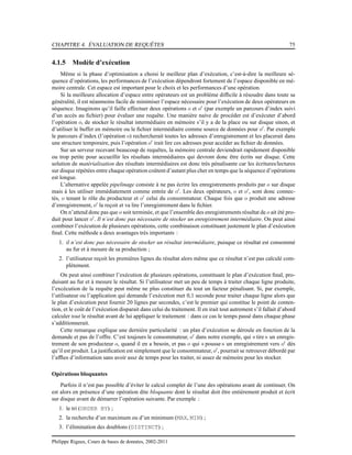 CHAPITRE 4. ÉVALUATION DE REQUÊTES 75
4.1.5 Modèle d’exécution
Même si la phase d’optimisation a choisi le meilleur plan d’exécution, c’est-à-dire la meilleure sé-
quence d’opérations, les performances de l’exécution dépendront fortement de l’espace disponible en mé-
moire centrale. Cet espace est important pour le choix et les performances d’une opération.
Si la meilleure allocation d’espace entre opérateurs est un problème difﬁcile à résoudre dans toute sa
généralité, il est néanmoins facile de minimiser l’espace nécessaire pour l’exécution de deux opérateurs en
séquence. Imaginons qu’il faille effectuer deux opérations o et o′
(par exemple un parcours d’index suivi
d’un accès au ﬁchier) pour évaluer une requête. Une manière naive de procéder est d’exécuter d’abord
l’opération o, de stocker le résultat intermédiaire en mémoire s’il y a de la place ou sur disque sinon, et
d’utiliser le buffer en mémoire ou le ﬁchier intermédiaire comme source de données pour o′
. Par exemple
le parcours d’index (l’opération o) rechercherait toutes les adresses d’enregistrement et les placerait dans
une structure temporaire, puis l’opération o′
irait lire ces adresses pour accéder au ﬁchier de données.
Sur un serveur recevant beaucoup de requêtes, la mémoire centrale deviendrait rapidement disponible
ou trop petite pour accueillir les résultats intermédiaires qui devront donc être écrits sur disque. Cette
solution de matérialisation des résultats intermédiaires est donc très pénalisante car les écritures/lectures
sur disque répétées entre chaque opération coûtent d’autant plus cher en temps que la séquence d’opérations
est longue.
L’alternative appelée pipelinage consiste à ne pas écrire les enregistrements produits par o sur disque
mais à les utiliser immédiatement comme entrée de o′
. Les deux opérateurs, o et o′
, sont donc connec-
tés, o tenant le rôle du producteur et o′
celui du consommateur. Chaque fois que o produit une adresse
d’enregistrement, o′
la reçoit et va lire l’enregistrement dans le ﬁchier.
On n’attend donc pas que o soit terminée, et que l’ensemble des enregistrements résultat de o ait été pro-
duit pour lancer o′
. Il n’est donc pas nécessaire de stocker un enregistrement intermédiaire. On peut ainsi
combiner l’exécution de plusieurs opérations, cette combinaison constituant justement le plan d’exécution
ﬁnal. Cette méthode a deux avantages très importants :
1. il n’est donc pas nécessaire de stocker un résultat intermédiaire, puisque ce résultat est consommé
au fur et à mesure de sa production ;
2. l’utilisateur reçoit les premières lignes du résultat alors même que ce résultat n’est pas calculé com-
plètement.
On peut ainsi combiner l’exécution de plusieurs opérations, constituant le plan d’exécution ﬁnal, pro-
duisant au fur et à mesure le résultat. Si l’utilisateur met un peu de temps à traiter chaque ligne produite,
l’excécution de la requête peut même ne plus constituer du tout un facteur pénalisant. Si, par exemple,
l’utilisateur ou l’application qui demande l’exécution met 0,1 seconde pour traiter chaque ligne alors que
le plan d’exécution peut fournir 20 lignes par secondes, c’est le premier qui constitue le point de conten-
tion, et le coût de l’exécution disparait dans celui du traitement. Il en irait tout autrement s’il fallait d’abord
calculer tout le résultat avant de lui appliquer le traitement : dans ce cas le temps passé dans chaque phase
s’additionnerait.
Cette remarque explique une dernière particularité : un plan d’exécution se déroule en fonction de la
demande et pas de l’offre. C’est toujours le consommateur, o′
dans notre exemple, qui « tire » un enregis-
trement de son producteur o, quand il en a besoin, et pas o qui « pousse» un enregistrement vers o′
dès
qu’il est produit. La justiﬁcation est simplement que le consommateur, o′
, pourrait se retrouver débordé par
l’afﬂux d’information sans avoir assz de temps pour les traiter, ni assez de mémoire pour les stocker.
Opérations bloquantes
Parfois il n’est pas possible d’éviter le calcul complet de l’une des opérations avant de continuer. On
est alors en présence d’une opération dite bloquante dont le résultat doit être entièrement produit et écrit
sur disque avant de démarrer l’opération suivante. Par exemple :
1. le tri (ORDER BY) ;
2. la recherche d’un maximum ou d’un minimum (MAX, MIN) ;
3. l’élimination des doublons (DISTINCT) ;
Philippe Rigaux, Cours de bases de données, 2002-2011
 