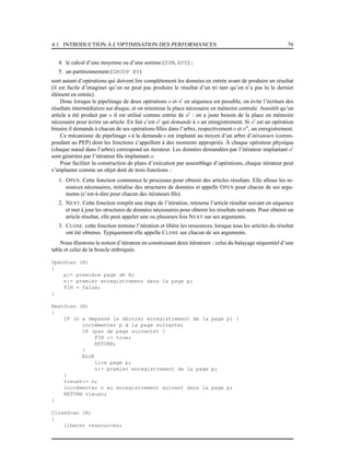 4.1. INTRODUCTION À L’OPTIMISATION DES PERFORMANCES 76
4. le calcul d’une moyenne ou d’une somme (SUM, AVG) ;
5. un partitionnement (GROUP BY)
sont autant d’opérations qui doivent lire complètement les données en entrée avant de produire un résultat
(il est facile d’imaginer qu’on ne peut pas produire le résultat d’un tri tant qu’on n’a pas lu le dernier
élément en entrée).
Donc lorsque le pipelinage de deux opérations o et o′
en séquence est possible, on évite l’écriture des
résultats intermédiaires sur disque, et on minimise la place nécessaire en mémoire centrale. Aussitôt qu’un
article a été produit par o il est utilisé comme entrée de o′
: on a juste besoin de la place en mémoire
nécessaire pour écrire un article. En fait c’est o′
qui demande à o un enregistrement. Si o′
est un opération
binaire il demande à chacun de ses opérations ﬁlles dans l’arbre, respectivement o et o′′
, un enregistrement.
Ce mécanisme de pipelinage « à la demande» est implanté au moyen d’un arbre d’itérateurs (corres-
pondant au PEP) dont les fonctions s’appellent à des moments appropriés. À chaque opérateur physique
(chaque nœud dans l’arbre) correspond un iterateur. Les données demandées par l’itérateur implantant o′
sont générées par l’itérateur ﬁls implantant o.
Pour faciliter la construction de plans d’exécution par assemblage d’opérations, chaque itérateur peut
s’implanter comme un objet doté de trois fonctions :
1. OPEN. Cette fonction commence le processus pour obtenir des articles résultats. Elle alloue les re-
sources nécessaires, initialise des structures de données et appelle OPEN pour chacun de ses argu-
ments (c’est-à-dire pour chacun des itérateurs ﬁls).
2. NEXT. Cette fonction remplit une étape de l’itération, retourne l’article résultat suivant en séquence
et met à jour les structures de données nécessaires pour obtenir les résultats suivants. Pour obtenir un
article résultat, elle peut appeler une ou plusieurs fois NEXT sur ses arguments.
3. CLOSE. cette fonction termine l’itération et libère les ressources, lorsque tous les articles du résultat
ont été obtenus. Typiquement elle appelle CLOSE sur chacun de ses arguments.
Nous illustrons la notion d’itérateur en construisant deux itérateurs : celui du balayage séquentiel d’une
table et celui de la boucle imbriquée.
OpenScan (R)
{
p:= première page de R;
n:= premier enregistrement dans la page p;
FIN = false;
}
NextScan (R)
{
IF (n a depassé le dernier enregistrement de la page p) {
incrémenter p à la page suivante;
IF (pas de page suivante) {
FIN := true;
RETURN;
}
ELSE
lire page p;
n:= premier enregistrement de la page p;
}
vieuxn:= n;
incrémenter n au enregistrement suivant dans la page p;
RETURN vieuxn;
}
CloseScan (R)
{
liberer ressources;
 
