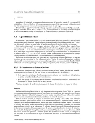 CHAPITRE 4. ÉVALUATION DE REQUÊTES 77
RETURN;
}
OpenScan (R) initialise la lecture au premier enregistrement de la première page de R. La variable FIN
est initialisée à false. NextScan (R) retourne un enregistrement. Si la page courante a été entièrement
lue, il lit la page suivante et reourne le premier enregistrement de cette page.
L’itérateur I qui appelle l’itérateur de balayage séquentiel de R commence par appeler OpenScan (R).
Tant que la variable globale ’FIN’ n’est pas à true, un enregistrement est retourné (vieuxn) par un appel
de NextScan(R). Quand la table est entièrement lue (FIN=true), I lance l’itérateur CloseScan (R).
4.2 Algorithmes de base
L’évaluation d’une requête consiste à exécuter une séquence d’opérations appliquées à des enregistre-
ments lus dans des ﬁchiers. Pour chaque opération, il existe plusieurs algorithmes possibles, dont l’efﬁca-
cité dépend de la présence ou non d’index, de la taille des relations, de la sélectivité des attributs, etc.
Cette section est consacrée aux principaux opérateurs utilisés dans l’évaluation d’une requête. Nous
commençons par la recherche dans un ﬁchier (opération de sélection), qui peut se faire par balayage ou
par accès direct. Le tri est une autre opération fondamentale pour l’évaluation des requêtes. On a besoin
du tri par exemple lorsqu’on fait une projection ou une union et qu’on désire éliminer les enregistrements
en double (clauses DISTINCT ou ORDER BY de SQL). On verra également qu’un algorithme de jointure
courant consiste à trier au préalable sur l’attribut de jointure les relations à joindre.
Enﬁn cette section consacre une part importante aux algorihmes de jointures. La jointure est une des
opérations les plus courantes et les plus coûteuses, et savoir l’évaluer de manière efﬁcace est une condition
indispensable pour obtenir un système performant. Les algorithmes couramment utilisés dans les SGBD
relationnels sont décrits : jointure par boucles imbriquées, jointure par tri-fusion et jointure par hachage.
4.2.1 Recherche dans un ﬁchier (sélection)
Il existe deux algorithmes pour effectuer une recherche dans un ﬁchier (ou une sélection dans une table,
pour employer un vocabulaire de plus haut niveau) en fonction d’un critère de recherche :
1. Accès séquentiel ou balayage. Tous les enregistrements du ﬁchier sont examinés lors de l’opération,
en général suivant l’ordre dans lequel ils sont stockés.
2. Accès par adresse. Si on connaît l’adresse du ou des enregistrements concernés, on peut aller lire
directement les blocs et obtenir ainsi un accès optimal.
Voici une description de ces deux méthodes, avant de discuter des situations où on peut les utiliser.
Balayage
Le balayage séquentiel d’une table est utile dans un grand nombre de cas. Tout d’abord on a souvent
besoin de parcourir tous les enregistrements d’une relation, par exemple pour faire une projection. Certains
algorithmes de jointure utilisent le balayage d’au moins une des deux tables. On peut enﬁn vouloir accéder
à un ou plusieurs enregistrements d’une table satisfaisant un critère de sélection.
Dans le cas de la sélection, le balayage est utilisé soit parce qu’il n’y a pas d’index sur le critère de
sélection, soit parce que la table est stockée sur un petit nombre de pages. L’algorithme est très simple. Il
consiste à lire en séquence les pages de la relation, une à une, en mémoire centrale. Il sufﬁt d’un tampon
en mémoire pour stocker la page courante lue du disque. Les enregistrements de cette page sont parcourus
séquentiellement et traités au fur et à mesure. Ce balayage séquentiel permet de faire en même temps que
la sélection une projection. Chaque enregistrement du tampon est testé en fonction du critère de sélection.
S’il le satisfait, il est projeté et rangé dans un tampon de sortie. L’algorithme ci-dessous, dénommé SelBal
par la suite, résume ces opérations. Comme la plupart des algorithmes de cette section, il correspond à
une boucle sur les lectures/écritures de pages et une seconde boucle sur les enregistrements en mémoire
centrale.
Philippe Rigaux, Cours de bases de données, 2002-2011
 