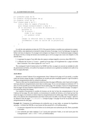 4.2. ALGORITHMES DE BASE 78
p:= première page de R;
n:= premier enregistrement de p;
s:= premier octet de S;
Pour chaque page p de R {
lire p dans le tampon d’entrée E;
pour chaque enregistrement n dans E {
IF (n satisfait le critère de sélection) {
projeter n;
IF (S plein) {
vider S sur disque;
s:= premier octet
}
ranger le résultat dans le tampon de sortie S;
incrémenter s avec la taille de la projection;
}
}
}
Le coût de cette opération est donc de B E/S. On essaie de limiter ce nombre non seulement en compac-
tant les tables, mais également en réuisant le temps de lecture d’une page. Lors d’un balayage, les pages du
ﬁchier sont lues en séquence. Si ces pages sont contigues sur disque et et si on lit plusieurs pages contigues
du disque à la fois, le temps de lecture sera moindre que si on lit ces pages une à une (voir chapitre 1). On
cherche donc :
1. à regrouper les pages d’une table dans des espaces contigus (appelés extensions dans ORACLE) ;
2. à effectuer des lectures à l’avance : quand on lit une page, on lit également les n pages suivantes
dans l’extension. Une valeur typique de n est 7 ou 15.
Par conséquent l’unité d’entrée/sortie d’un SGBD (un bloc ou page) est souvent un multiple de celle
du gestionnaire de ﬁchier, et la taille d’un tampon en mémoire est en général un multiple de la taille d’un
bloc (ou page) physique.
Accès direct
Quand on connait l’adresse d’un enregistrement, donc l’adresse de la page où il est stocké, y accéder
coûte une lecture unique de page. Le problème est un petit peu plus compliqué quand il s’agit d’accéder à
plusieurs enregistrements dont on connaît les adresses.
Il peut se faire que les enregistrements soient tous dans des pages différentes, mais il peut arriver égale-
ment que plusieurs enregistrements soient dans la même page. Si on a un seul tampon en mémoire (M=1)
alors il est fort possible qu’on relise plusieurs fois la même page. Par exemple, l’accès à 6 enregistrements
dont les pages ont pour numéros respectivement 4, 1, 3, 1, 5, 4, demandera 6 lectures de page. Les pages 1
et 4 seront lues deux fois chaque.
Une manière d’économiser le nombre de lectures est de trier la liste des enregistrements à lire sur
l’adresse de leur page. De cette manière, on économisera le nombre de lectures, en ne lisant qu’une fois
toutes les pages et en traitant en même temps les enregistrements de la même page. Dans l’exemple précé-
dent, si les adresses des enregistrements sont triées avant accès à la table, on ne lira que 4 pages : après tri,
on obtient la liste de pages < 1, 1, 3, 4, 4, 5 >. Lorsque la page 1 (la page 4) est lue on accède aux deux
enregistrements de cette page.
Exemple 14. Comparons les performances de recherche avec et sans index, en prenant les hypothèses
suivantes : le ﬁchier fait 500 Mo, et une lecture de bloc prend 0,01 s (10 millisecondes).
1. Un parcours séquentiel lira tout le ﬁchier (ou la moitié pour une recherche par clé). Donc ça prendra
5 secondes.
2. Une recherche par index implique 2 ou 3 accès pour parcourir l’index, et un seul accès pour lire
l’enregistrement : soit 4 × 0.01 = 0.04 s, (4 millisecondes).
 