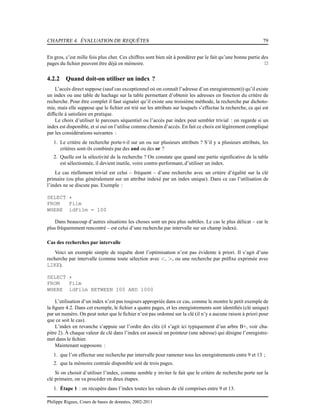 CHAPITRE 4. ÉVALUATION DE REQUÊTES 79
En gros, c’est mille fois plus cher. Ces chiffres sont bien sût à pondérer par le fait qu’une bonne partie des
pages du ﬁchier peuvent être déjà en mémoire. 2
4.2.2 Quand doit-on utiliser un index ?
L’accès direct suppose (sauf cas exceptionnel où on connaît l’adresse d’un enregistrement)) qu’il existe
un index ou une table de hachage sur la table permettant d’obtenir les adresses en fonction du critère de
recherche. Pour être complet il faut signaler qu’il existe une troisième méthode, la recherche par dichoto-
mie, mais elle suppose que le ﬁchier est trié sur les attributs sur lesquels s’effectue la recherche, ce qui est
difﬁcile à satisfaire en pratique.
Le choix d’utiliser le parcours séquentiel ou l’accès par index peut sembler trivial : on regarde si un
index est disponible, et si oui on l’utilise comme chemin d’accès. En fait ce choix est légèrement compliqué
par les considérations suivantes :
1. Le critère de recherche porte-t-il sur un ou sur plusieurs attributs ? S’il y a plusieurs attributs, les
critères sont-ils combinés par des and ou des or ?
2. Quelle est la sélectivité de la recherche ? On constate que quand une partie signiﬁcative de la table
est sélectionnée, il devient inutile, voire contre-performant, d’utiliser un index.
Le cas réellement trivial est celui – fréquent – d’une recherche avec un critère d’égalité sur la clé
primaire (ou plus généralement sur un attribut indexé par un index unique). Dans ce cas l’utilisation de
l’index ne se discute pas. Exemple :
SELECT *
FROM Film
WHERE idFilm = 100
Dans beaucoup d’autres situations les choses sont un peu plus subtiles. Le cas le plus délicat – car le
plus fréquemment rencontré – est celui d’une recherche par intervalle sur un champ indexé.
Cas des recherches par intervalle
Voici un exemple simple de requête dont l’optimisation n’est pas évidente à priori. Il s’agit d’une
recherche par intervalle (comme toute sélection avec <, >, ou une recherche par préﬁxe exprimée avec
LIKE).
SELECT *
FROM Film
WHERE idFilm BETWEEN 100 AND 1000
L’utilisation d’un index n’est pas toujours appropriée dans ce cas, comme le montre le petit exemple de
la ﬁgure 4.2. Dans cet exemple, le ﬁchier a quatre pages, et les enregistrements sont identiﬁés (clé unique)
par un numéro. On peut noter que le ﬁchier n’est pas ordonné sur la clé (il n’y a aucune raison à priori pour
que ce soit le cas).
L’index en revanche s’appuie sur l’ordre des clés (il s’agit ici typiquement d’un arbre B+, voir cha-
pitre 2). À chaque valeur de clé dans l’index est associé un pointeur (une adresse) qui désigne l’enregistre-
met dans le ﬁchier.
Maintenant supposons :
1. que l’on effectue une recherche par intervalle pour ramener tous les enregistrements entre 9 et 13 ;
2. que la mémoire centrale disponible soit de trois pages.
Si on choisit d’utiliser l’index, comme semble y inviter le fait que le critère de recherche porte sur la
clé primaire, on va procéder en deux étapes.
1. Étape 1 : on récupère dans l’index toutes les valeurs de clé comprises entre 9 et 13.
Philippe Rigaux, Cours de bases de données, 2002-2011
 