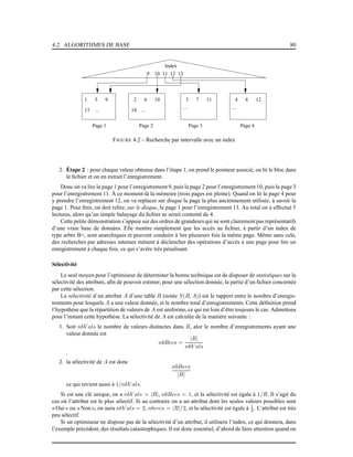 4.2. ALGORITHMES DE BASE 80
Page 1 Page 2 Page 3 Page 4
1 5 9 2 6 10 3 7 11 4 8 12
Index
9 10 11 12 13
13 14
... ...
... ...
FIGURE 4.2 – Recherche par intervalle avec un index
2. Étape 2 : pour chaque valeur obtenue dans l’étape 1, on prend le pointeur associé, on lit le bloc dans
le ﬁchier et on en extrait l’enregistrement.
Donc on va lire la page 1 pour l’enregistrement 9, puis la page 2 pour l’enregistrement 10, puis la page 3
pour l’enregistrement 11. À ce moment-là la mémoire (trois pages est pleine). Quand on lit la page 4 pour
y prendre l’enregistrement 12, on va replacer sur disque la page la plus anciennement utilisée, à savoir la
page 1. Pour ﬁnir, on doit relire, sur le disque, la page 1 pour l’enregistrement 13. Au total on a effectué 5
lectures, alors qu’un simple balayage du ﬁchier se serait contenté de 4.
Cette petite démonstration s’appuie sur des ordres de grandeurs qui ne sont clairement pas représentatifs
d’une vraie base de données. Elle montre simplement que les accès au ﬁchier, à partir d’un index de
type arbre B+, sont anarchiques et peuvent conduire à lire plusieurs fois la même page. Même sans cela,
des recherches par adresses intenses mènent à déclencher des opérations d’accès à une page pour lire un
enregistrement à chaque fois, ce qui s’avère très pénalisant.
Sélectivité
Le seul moyen pour l’optimiseur de déterminer la bonne technique est de disposer de statistiques sur la
sélectivité des attributs, aﬁn de pouvoir estimer, pour une sélection donnée, la partie d’un ﬁchier concernée
par cette sélection.
La sélectivité d’un attribut A d’une table R (notée S(R, A)) est le rapport entre le nombre d’enregis-
trements pour lesquels A a une valeur donnée, et le nombre total d’enregistrements. Cette déﬁnition prend
l’hypothèse que la répartition de valeurs de A est uniforme, ce qui est loin d’être toujours le cas. Admettons
pour l’instant cette hypothèse. La sélectivité de A est calculée de la manière suivante :
1. Soit nbV als le nombre de valeurs distinctes dans R, alor le nombre d’enregistrements ayant une
valeur donnée est
nbRecs =
|R|
nbV als
.
2. la sélectivité de A est donc
nbRecs
|R|
ce qui revient aussi à 1/nbV als.
Si est une clé unique, on a nbV als = |R|, nbRecs = 1, et la sélectivité est égale à 1/R. Il s’agit du
cas où l’attribut est le plus sélectif. Si au contraire on a un attribut dont les seules valeurs possibles sont
« Oui » ou « Non », on aura nbV als = 2, nbrecs = |R|/2, et la sélectivité est égale à 1
2 . L’attribut est très
peu sélectif.
Si un optimiseur ne dispose pas de la sélectivité d’un attribut, il utilisera l’index, ce qui donnera, dans
l’exemple précédent, des résultats catastrophiques. Il est donc essentiel, d’abord de faire attention quand on
 