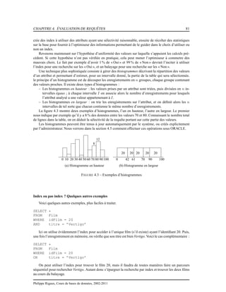 CHAPITRE 4. ÉVALUATION DE REQUÊTES 81
crée des index à utiliser des attributs ayant une sélectivité raisonnable, ensuite de récolter des statistiques
sur la base pour fournir à l’optimiseur des informations permettant de le guider dans le choix d’utiliser ou
non un index.
Revenons maintenant sur l’hypothèse d’uniformité des valeurs sur laquelle s’appuient les calculs pré-
cédent. Si cette hypothèse n’est pas vériﬁée en pratique, cela peut mener l’optimiseur à commetre des
mauvais choix. Le fait par exemple d’avoir 1 % de « Oui » et 99 % de « Non » devrait l’inciter à utiliser
l’index pour une recherche sur les « Oui », et un balayage pour une recherche sur les « Non ».
Une technique plus sophistiquée consiste à gérer des histogrammes décrivant la répartition des valeurs
d’un attribut et permettant d’estimer, pour un intervalle donné, la partie de la table qui sera sélectionnée.
le principe d’un histogramme est de découper les enregistrements en n groupes, chaque groupe contenant
des valeurs proches. Il existe deux types d’histogrammes :
– Les histogrammes en hauteur : les valeurs prises par un attribut sont triées, puis divisées en n in-
tervalles égaux ; à chaque intervalle I on associe alors le nombre d’enregistrements pour lesquels
l’attribut analysé a une valeur appartenenant à I.
– Les histogrammes en largeur : on trie les enregistrements sur l’attribut, et on déﬁnit alors les n
intervalles de tel sorte que chacun contienne le même nombre d’enregistrements.
La ﬁgure 4.3 montre deux exemples d’histogrammes, l’un en hauteur, l’autre en largeur. Le premier
nous indique par exemple qu’il y a 8 % des données entre les valeurs 70 et 80. Connaissant le nombre total
de lignes dans la table, on en déduit la sélectivité de la requête portant sur cette partie des valeurs.
Les histogrammes peuvent être tenus à jour automatiquement par le système, ou créés explicitement
par l’administrateur. Nous verrons dans la section 4.5 comment effectuer ces opérations sous ORACLE.
0 10042
20 20 20 20 20
61 70
(b) Histogramme en largeur
90100 20 30 40 50 60 70 80 90 100
8
(a) Histogramme en hauteur
12
FIGURE 4.3 – Exemples d’histogrammes
Index ou pas index ? Quelques autres exemples
Voici quelques autres exemples, plus faciles à traiter.
SELECT *
FROM Film
WHERE idFilm = 20
AND titre = ’Vertigo’
Ici on utilise évidemment l’index pour accéder à l’unique ﬁlm (s’il existe) ayant l’identiﬁant 20. Puis,
une fois l’enregistrement en mémoire, on vériﬁe que son titre est bien Vertigo. Voici le cas complémentaire :
SELECT *
FROM Film
WHERE idFilm = 20
OR titre = ’Vertigo’
On peut utiliser l’index pour trouver le ﬁlm 20, mais il faudra de toutes manières faire un parcours
séquentiel pour rechercher Vertigo. Autant donc s’épargner la recherche par index et trouver les deux ﬁlms
au cours du balayage.
Philippe Rigaux, Cours de bases de données, 2002-2011
 