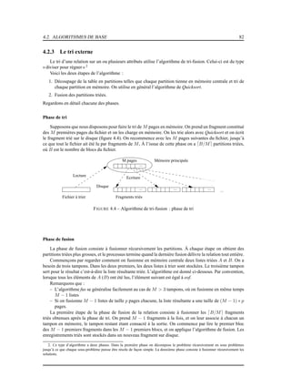 4.2. ALGORITHMES DE BASE 82
4.2.3 Le tri externe
Le tri d’une relation sur un ou plusieurs attributs utilise l’algorithme de tri-fusion. Celui-ci est du type
« diviser pour régner» 2
Voici les deux étapes de l’algorithme :
1. Découpage de la table en partitions telles que chaque partition tienne en mémoire centrale et tri de
chaque partition en mémoire. On utilise en général l’algorithme de Quicksort.
2. Fusion des partitions triées.
Regardons en détail chacune des phases.
Phase de tri
Supposons que nous disposons pour faire le tri de M pages en mémoire. On prend un fragment constitué
des M premières pages du ﬁchier et on les charge en mémoire. On les trie alors avec Quicksort et on écrit
le fragment trié sur le disque (ﬁgure 4.4). On recommence avec les M pages suivantes du ﬁchier, jusqu’à
ce que tout le ﬁchier ait été lu par fragments de M, À l’issue de cette phase on a ⌈B/M⌉ partitions triées,
où B est le nombre de blocs du ﬁchier.
Fragments triés
M pages Mémoire principale
Disque
Fichier à trier
Lecture
Ecriture
...
... ... ......
FIGURE 4.4 – Algorithme de tri-fusion : phase de tri
Phase de fusion
La phase de fusion consiste à fusionner récursivement les partitions. À chaque étape on obtient des
partitions triées plus grosses, et le processus termine quand la dernière fusion délivre la relation tout entière.
Commençons par regarder comment on fusionne en mémoire centrale deux listes triées A et B. On a
besoin de trois tampons. Dans les deux premiers, les deux listes à trier sont stockées. Le troisième tampon
sert pour le résultat c’est-à-dire la liste résultante triée. L’algorithme est donné ci-dessous. Par convention,
lorsque tous les éléments de A (B) ont été lus, l’élément suivant est égal à eof.
Remarquons que :
– L’algorithme fus se généralise facilement au cas de M > 3 tampons, où on fusionne en même temps
M − 1 listes
– Si on fusionne M − 1 listes de taille p pages chacune, la liste résultante a une taille de (M − 1) ∗ p
pages.
La première étape de la phase de fusion de la relation consiste à fusionner les ⌈B/M⌉ fragments
triés obtenues après la phase de tri. On prend M − 1 fragments à la fois, et on leur associe à chacun un
tampon en mémoire, le tampon restant étant consacré à la sortie. On commence par lire le premier bloc
des M − 1 premiers fragments dans les M − 1 premiers blocs, et on applique l’algorithme de fusion. Les
enregistrements triés sont stockés dans un nouveau fragment sur disque.
2. Ce type d’algorithme a deux phases. Dans la première phase on décompose le problème récursivement en sous problèmes
jusqu’à ce que chaque sous-problème puisse être résolu de façon simple. La deuxième phase consiste à fusionner récursivement les
solutions.
 