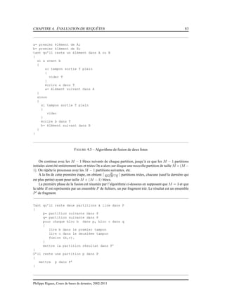 CHAPITRE 4. ÉVALUATION DE REQUÊTES 83
a= premier élément de A;
b= premier élément de B;
tant qu’il reste un élément dans A ou B
{
si a avant b
{
si tampon sortie T plein
{
vider T
}
écrire a dans T
a= élément suivant dans A
}
sinon
{
si tampon sortie T plein
{
vider
}
écrire b dans T
b= élément suivant dans B
}
}
FIGURE 4.5 – Algorithme de fusion de deux listes
On continue avec les M − 1 blocs suivants de chaque partition, jusqu’à ce que les M − 1 partitions
initiales aient été entièrement lues et triées On a alors sur disque une nouvelle partition de taille M ×(M −
1). On répète le processus avec les M − 1 partitions suivantes, etc.
À la ﬁn de cette première étape, on obtient ⌈ B
M∗(M−1) ⌉ partitions triées, chacune (sauf la dernière qui
est plus petite) ayant pour taille M × (M − 1) blocs.
La première phase de la fusion est résumée par l’algorithme ci-dessous en supposant que M = 3 et que
la table R est représentée par un ensemble P de ﬁchiers, un par fragment trié. Le résultat est un ensemble
P′
de fragment.
Tant qu’il reste deux partitions à lire dans P
{
p= partition suivante dans P
q= partition suivante dans P
pour chaque bloc b dans p, bloc c dans q
{
lire b dans le premier tampon
lire c dans le deuxième tampon
fusion (b,c).
}
mettre la partition résultat dans P’
}
S’il reste une partition p dans P
{
mettre p dans P’
}
Philippe Rigaux, Cours de bases de données, 2002-2011
 