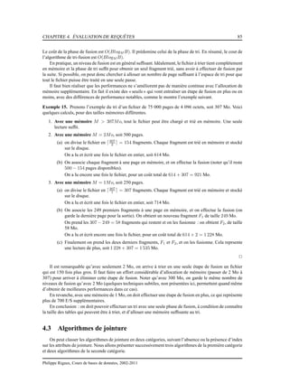CHAPITRE 4. ÉVALUATION DE REQUÊTES 85
Le coût de la phase de fusion est O(BlogM B). Il prédomine celui de la phase de tri. En résumé, le cout de
l’algorithme de tri-fusion est O(BlogM B).
En pratique, un niveau de fusion est en général sufﬁsant. Idéalement, le ﬁchier à trier tient complètement
en mémoire et la phase de tri sufﬁt pour obtenir un seul fragment trié, sans avoir à effectuer de fusion par
la suite. Si possible, on peut donc chercher à allouer un nombre de page sufﬁsant à l’espace de tri pour que
tout le ﬁchier puisse être traité en une seule passe.
Il faut bien réaliser que les performances ne s’améliorent pas de manière continue avec l’allocation de
mémoire supplémentaire. En fait il existe des « seuils » qui vont entraîner un étape de fusion en plus ou en
moins, avec des différences de performance notables, comme le montre l’exemple suivant.
Exemple 15. Prenons l’exemple du tri d’un ﬁchier de 75 000 pages de 4 096 octets, soit 307 Mo. Voici
quelques calculs, pour des tailles mémoires différentes.
1. Avec une mémoire M > 307Mo, tout le ﬁchier peut être chargé et trié en mémoire. Une seule
lecture sufﬁt.
2. Avec une mémoire M = 2Mo, soit 500 pages.
(a) on divise le ﬁchier en ⌈307
2 ⌉ = 154 fragments. Chaque fragment est trié en mémoire et stocké
sur le disque.
On a lu et écrit une fois le ﬁchier en entier, soit 614 Mo.
(b) On associe chaque fragment à une page en mémoire, et on effectue la fusion (noter qu’il reste
500 − 154 pages disponibles).
On a lu encore une fois le ﬁchier, pour un coût total de 614 + 307 = 921 Mo.
3. Avec une mémoire M = 1Mo, soit 250 pages.
(a) on divise le ﬁchier en ⌈307
1 ⌉ = 307 fragments. Chaque fragment est trié en mémoire et stocké
sur le disque.
On a lu et écrit une fois le ﬁchier en entier, soit 714 Mo.
(b) On associe les 249 premiers fragments à une page en mémoire, et on effectue la fusion (on
garde la dernière page pour la sortie). On obtient un nouveau fragment F1 de taille 249 Mo.
On prend les 307 − 249 = 58 fragments qui restent et on les fusionne : on obtient F2, de taille
58 Mo.
On a lu et écrit encore une fois le ﬁchier, pour un coût total de 614 × 2 = 1 228 Mo.
(c) Finalement on prend les deux derniers fragments, F1 et F2, et on les fusionne. Cela reprsente
une lecture de plus, soit 1 228 + 307 = 1 535 Mo.
2
Il est remarquable qu’avec seulement 2 Mo, on arrive à trier en une seule étape de fusion un ﬁchier
qui est 150 fois plus gros. Il faut faire un effort considérable d’allocation de mémoire (passer de 2 Mo à
307) pour arriver à éliminer cette étape de fusion. Noter qu’avec 300 Mo, on garde le même nombre de
niveaux de fusion qu’avec 2 Mo (quelques techniques subtiles, non présentées ici, permettent quand même
d’obtenir de meilleures performances dans ce cas).
En revanche, avec une mémoire de 1 Mo, on doit effectuer une étape de fusion en plus, ce qui représente
plus de 700 E/S supplémentaires.
En conclusion : on doit pouvoir effectuer un tri avec une seule phase de fusion, à condition de connaître
la taille des tables qui peuvent être à trier, et d’allouer une mémoire sufﬁsante au tri.
4.3 Algorithmes de jointure
On peut classer les algorithmes de jointure en deux catégories, suivant l’absence ou la présence d’index
sur les attributs de jointure. Nous allons présenter successivement trois algorithmes de la première catégorie
et deux algorithmes de la seconde catégorie.
Philippe Rigaux, Cours de bases de données, 2002-2011
 