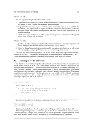 4.3. ALGORITHMES DE JOINTURE 86
Jointure sans index
Les trois algorithmes les plus répandus sont les suivants :
1. L’algorithme le plus simple est la jointure par boucles imbriquées. Il est malheureusement très coû-
teux dès que les tables à joindre sont un tant soit peu volumineuses.
2. L’algorithme de jointure par tri-fusion est basé, comme son nom l’indique, sur un tri préalable des
deux tables. C’est le plus ancien et le plus répandu des concurrents de l’algorithme par boucles
imbriquées, auquel il se compare avantageusement dès que la taille des tables dépasse celle de la
mémoire disponible.
3. Enﬁn la jointure par hachage est un technique plus récente qui donne de très bons résultats quand
une des tables au moins tient en mémoire.
Jointure avec index
1. Quand une des tables est indexée sur l’attribut de jointure, on utilise une variante de l’algorithme par
boucles imbriquées avec traversée d’index, dite jointure par boucles indexée.
2. Enﬁn si les deux tables sont indexées, on utilise parfois une variante du tri-fusion sur les index, mais
cette technique pose quelques problèmes et nous ne l’évoquerons que brièvement.
On notera R et S les relations à joindre et T la relation résultat. Le nombre de pages est noté respec-
tivement par BR et BS. Le nombre des enregistrements de chaque relation est respectivement NR et NS.
On précisera pour chaque algorithme s’il peut être utilisé quel que soit le prédicat de jointure.
4.3.1 Jointure par boucles imbriquées
Cet algorithme s’adapte à tous les prédicats de jointure. Il consiste à énumérer tous les enregistrements
dans le produit cartésien de R et S (en d’autres termes, toutes les paires possibles) et garde ceux qui
satisfont le prédicat de jointure. La technique employée est un exemple de ce que nous avons appelé tech-
nique d’itération. On balaye l’une des deux relations, disons R, appelée relation extérieure. Pour chaque
enregistrement r de R, on balaye entièrement l’autre relation S, appelée relation intérieure. Pour chaque
enregistrement s de S, on compare l’attribut de jointure de s avec celui de r. Si le prédicat de jointure est
satisfait, on concatène r et s dans un tampon T qu’on vide sur disque lorsqu’il est plein. La technique est
résumée par la procédure BIM (R, S) ci-dessous.
Pour chaque r dans R
{
Pour chaque s dans S
{
si r et s sont joignables pour donner t, alors
si T est plein vider T sur disque,
sinon ajouter t à T
}
}
Illustrons cet algorithme sur un exemple. Soit les tables Films et Artistes de schéma :
Films(nomFilm, année)
Artistes(Nom,nomFilm)
La jointure naturelle Films 1 Artistes par boucles imbriquées est illustrée dans la ﬁgure 4.8.
En fait l’algorithme précédent ne fonctionne que si R et S sont entièrement en mémoire centrale.
Comme en général ce n’est pas le cas, on applique une variante qui effectue une première boucle sur les
blocs, et une seconde, une fois les blocs en mémoire, sur les enregistrements qu’ils contiennent.
 