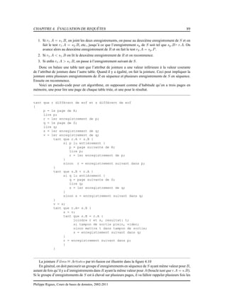 CHAPITRE 4. ÉVALUATION DE REQUÊTES 89
1. Si r1.A = s1.B, on joint les deux enregistrements, on passe au deuxième enregistrement de S et on
fait le test r1.A = s2.B, etc., jusqu’à ce que l’enregistrement sp de S soit tel que sp.B> r.A. On
avance alors au deuxième enregistrement de R et on fait le test r2.A = sp.P.
2. Si r1.A < s1.B on lit le deuxième enregistrement de R et on recommence.
3. Si enﬁn r1.A > s1.B, on passe à l’enregistrement suivant de S.
Donc on balaie une table tant que l’attribut de jointure a une valeur inférieure à la valeur courante
de l’attribut de jointure dans l’autre table. Quand il y a égalité, on fait la jointure. Ceci peut impliquer la
jointure entre plusieurs enregistrements de R en séquence et plusieurs enregistrements de S en séquence.
Ensuite on recommence.
Voici un pseudo-code pour cet algorithme, en supposant comme d’habitude qu’on a trois pages en
mémoire, une pour lire une page de chaque table triée, et une pour le résultat.
tant que r différent de eof et s différent de eof
{
p = 1e page de R;
lire p;
r = 1er enregistrement de p;
q = 1e page de S;
lire q;
s = 1er enregistrement de q;
v = 1er enregistrement de q;
tant que r.A < s.B {
si p lu entièrement {
p = page suivante de R;
lire p;
r = 1er enregistrement de p;
}
sinon r = enregistrement suivant dans p;
}
tant que s.B < r.A {
si q lu entièrement {
q = page suivante de S;
lire q;
s = 1er enregistrement de q;
}
sinon s = enregistrement suivant dans q;
}
v = s;
tant que r.A= s.B {
s = v;
tant que s.B = r.A {
joindre r et s, resultat: t;
si tampon de sortie plein, vider;
sinon mettre t dans tampon de sortie;
s = enregistrement suivant dans q;
}
r = enregistrement suivant dans p;
}
}
La jointure Films 1 Artistes par tri-fusion est illustrée dans la ﬁgure 4.10
En général, on doit parcourir un groupe d’enregistrements en séquence de S ayant même valeur pour B,
autant de fois qu’il y a d’enregistrements dans R ayant la même valeur pour A (boucle tant que r.A = s.B).
Si le groupe d’enregistrements de S est à cheval sur plusieurs pages, il va falloir rappeler plusieurs fois les
Philippe Rigaux, Cours de bases de données, 2002-2011
 