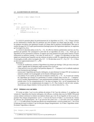 4.3. ALGORITHMES DE JOINTURE 92
écrire s dans tampon h(s.B)
}
}
pour i=1,...,k
{
lire partition (R,i);
pour chaque page p de partition (S,i) {
lire p;
BIM(partition(R,i), p)
}
}
Le coût de la première phase de partitionnement de cet algorithme est 2(BR + BS). Chaque relation
est lue entièrement et hachée dans les partitions qui sont recopiées sur disque page par page. À la ﬁn
les tampons non pleins sont également recopiés sur disque dans la partition correspondante. Bien que le
nombre de pages de R (S) après partitionnement (hachage) puisse être légèrement supérieur, on supposera
qu’il est égal à BR (BS).
Le coût de la deuxième phase est de BR + BS. En effet les relations partitionnées sont lues une fois,
partition par partition. Par conséquent le coût total de cet algorithme est 3(BR + BS). Noter que cet
algorithme est très gourmand en mémoire. Il suppose que toute partition de la plus petite relation R tienne
entièrement en mémoire centrale, c’est-à-dire ait moins de M − 2 pages. Cet algorithme est donc bien
adapté aux jointures pour lesquelles une des relations est petite en taille. En supposant que les partitions de
R sont égales en taille, celle-ci est égale à BR/(M − 2). On doit donc avoir M ≥ BR/(M − 2) + 2. Donc
on doit avoir approximativement M ≥
√
BR.
Remarques :
– il existe de nombreuses variantes d’algorithmes de jointure par hachage. Celle que nous avons pré-
sentée s’appelle dans la littérature anglo-saxonne Grace hash join.
– il faut prévoir le cas où la taille d’une partition dépasse M − 2 tampons (voir la méthode employée
pour la projection par hachage).
– comme pour l’algorithme par boucles imbriquées, on peut diminuer le temps CPU de la jointure en
mémoire centrale (voir le paragraphe sur les boucles imbriquées par bloc).
– si la relation R est si petite qu’elle tient en mémoire centrale (BR ≤ M − 2), il existe une variante
de l’algorithme qui consiste (i) à partitionner R comme ci-dessus dans l’un des M − 2 tampons5
et (ii) à accéder séquentiellement S sans partitionnement préalable et à faire la jointure en mémoire
centrale entre R et les enregistrements de S lus dans un tampon. Soit s un tel enregistrement. On
le comparera avec les enregistrements du tampon h(s.B). Pour évaluer le coût de cette variante,
observons que chaque relation n’est lue qu’une fois. Le coût est alors de BR + BS.
4.3.4 Jointure avec un index
S’il existe un index I sur le ou les attributs de jointure B de l’une des relations S, on applique une
variante de l’algorithme des boucles imbriquées, très efﬁcace, et utilisée dans tous les SGBD. Elle prend
comme relation extérieure la relation non-indexée (disons que c’est R) sur laquelle on fait un accès sé-
quentiel. Pour chaque enregistrement r de R, r.A sert de clé d’accès à l’index I. La traversée de I donne
les adresses des enregistrements s de S qui peuvent être joints avec r, c’est-à-dire ceux pour lesquels
s.B = r.A. Il sufﬁt ensuite d’accéder par adresse aux enregistrements s et de les joindre avec r. On a évité
le balayage de toute la relation S qui est fait pour chaque enregistrement r de R dans l’algorithme initial.
On donne l’algorithme ci-dessous :
Pour chaque p dans pages(R)
{
5. La différence avec l’algorithme ci-dessus est qu’on n’a qu’une partition pour R.
 