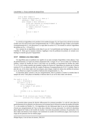 CHAPITRE 4. ÉVALUATION DE REQUÊTES 93
lire p dans tampon E
Pour chaque enregistrement r dans p {
adresses = TRAV (I,r.A)
pour chaque a dans adresses {
acces par adresse au enregistrement s
t= jointure de r et s
si tampon resultat T plein {
vider T
}
écrire t dans T
}
}
}
Le coût de cet algorithme est le produit (i) du nombre de pages BR de R par (ii) le coût de la traversée
d’index suivi du coût d’accès au(x) enregistrement(s) de S. Celui-ci dépend du type d’index et du nombre
d’enregistrements de S, voir discussion à ce sujet dans la section 4.2.2. En résumé le coût de l’algorithme
de jointure est BR × O(log(BS)).
Une variante de cet algorithme existe dans le cas où S est partitionnée par hachage sur la valeur de
l’attribut B. Alors que la variante ci-dessus s’applique à tous les prédicats de jointure, la variante avec
hachage ne marche que pour l’équijointure.
4.3.5 Jointure avec deux index
Cet algorithme pour un prédicat avec égalité est un autre exemple d’algorithme à deux phases, l’une
de partitionnement, et l’autre de jointure proprement dite. Lorsque R et S ont un index sur l’attribut de
jointure, comme les feuilles de ceux-ci sont triées sur cet attribut, en fusionnant les feuilles des index
FA et FB de la même manière que pendant la phase de fusion de l’algorithme de jointure par tri-fusion
(section 4.3.2), on obtient une liste de couples d’adresses d’enregistrements de R et S à joindre. Dans le
pire des cas, où les deux index sont non uniques, pour chaque couple de valeurs des attributs de jointure
[a, b], on obtient un couple d’ensembles d’adresses des enregistrements [Ar, Bs].
La deuxième phase consiste à lire les enregistrements, faire la jointure et mettre le résultat dans le
tampon de sortie. Cette phase est détaillée ci-dessous dans le cas où les deux index sont denses.
For each a in Ar {
lire r d’adresse a
for each b in Bs {
lire s d’adresse b
si le tampon T est plein {
vider T
}
joindre r et s, résultat dans T
}
}
Algorithme FI de jointure par fusion d’index:
jointure d’un couple (index denses)
La première phase permet de déceler efﬁcacement les jointures possibles. Le coût de cette phase de
partitionnement est en général (voir discussion sur la jointure par tri-fusion) la somme du nombre de feuilles
FA et du nombre de feuilles FB. Cet algorithme est très intéressant dans le cas où la deuxième phase
d’accès aux enregistrements de l’une ou des deux relations n’est pas nécessaire. Le coût de la deuxième
phase dépend de l’index et de la taille du résultat c’est-à-dire des produits cartésiens. En particulier si les
deux index sont denses et non uniques, non seulement on accède à de nombreuses pages, mais de plus on
risque de lire plusieurs fois les mêmes pages.
Philippe Rigaux, Cours de bases de données, 2002-2011
 