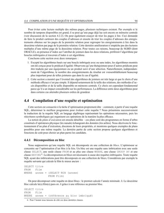4.4. COMPILATION D’UNE REQUÊTE ET OPTIMISATION 94
Pour éviter cette lecture multiple des mêmes pages, plusieurs techniques existent. Par exemple si le
nombre de tampons disponibles est grand, il se peut qu’une page déjà lue soit encore en mémoire centrale
(voir discussion de la section 4.2.2). On peut également essayer de trier les pages à lire. Ceci demande
de faire le produit cartésien des couples d’adresses et ensuite de trier les couples d’adresses des enregis-
trements obtenus sur les pages de la première relation pour regrouper les enregistrements à lire dans la
deuxième relation par page de la première relation. Cette dernière amélioration n’empêche pas des lectures
multiples d’une même page de la deuxième relation. Pour toutes ces raisons, beaucoup de SGBD (dont
ORACLE), en présence d’index sur l’attribut de jointure dans les deux relations, préfèrent l’algorithme par
boucles imbriquées et traversée d’index à cet algorithme.
Concluons cette section avec deux remarques :
1. Excepté les algorithmes basés sur une boucle imbriquée avec ou sans index, les algorithmes montrés
ont été conçus pour le prédicat d’égalité. Observons qu’une thetajointure pour d’autres prédicats peut
être traduite par une équijointure ou un produit suivi d’une sélection. Naturellement, indépendam-
ment de l’algorithme, le nombre des enregistrements du résultat est vraisemblablement beaucoup
plus important pour de telles jointures que dans le cas d’égalité.
2. Cette section a montré que l’éventail des algorithmes de jointure est très large et que le choix d’une
méthode efﬁcace n’est pas simple. Il dépend notamment de la taille des relations, des méthodes d’ac-
cès disponibles et de la taille disponible en mémoire centrale. Ce choix est cependant fondamental
parce qu’il a un impact considérable sur les performances. La différence entre deux algorithmes peut
dans certains cas atteindre plusieurs ordres de grandeur.
4.4 Compilation d’une requête et optimisation
Cette section est consacrée à la tâche d’optimisation proprement dite : comment, à partir d’une requête
SQL, déterminer le meilleur programme pour évaluer cette requête ? Nous présentons successivement
la traduction de la requête SQL en langage algébrique représentant les opérations nécessaires, puis les
réécritures symboliques qui organisent ces opérations de la manière la plus efﬁcace.
La notion de plans d’exécution est ensuite détaillée : ces plans sont des programmes en forme d’arbre
constitués d’opérateurs physique (les nœuds) échangeant des données (les arêtes). Nous décrivons le fonc-
tionnement d’un plan d’exécution, discutons de leurs propriétés, et montrons quelques exemples de plans
possibles pour une même requête. La dernière partie de cette section propose quelques algorithmes et
fonctions de coût pour choisir un plan parmi les candidats.
4.4.1 Décomposition en bloc
Nous supposerons qu’une requête SQL est décomposée en une collection de blocs. L’optimiseur se
concentre sur l’optimisation d’un bloc à la fois. Un bloc est une requête sans imbrication avec une seule
clause SELECT, une seule clause FROM et au plus une clause WHERE, une clause GROUP BY et une
clause HAVING 6
. La décomposition en blocs est nécessaire à cause des requêtes imbriquées. Toute requête
SQL ayant des imbrications peut être décomposée en une collection de blocs. Considérons par exemple la
requête suivante qui calcule le ﬁlm le mieux ancien :
SELECT titre
FROM Film
WHERE annee = (SELECT MIN (annee)
FROM Film)
On peut décomposer cette requête en deux blocs : le premier calcule l’année minimale A. Le deuxième
bloc calcule le(s) ﬁlm(s) paru en A grâce à une référence au premier bloc.
SELECT titre
FROM Film
WHERE annee = (référence au bloc imbriqué)
6. Pour l’instant nous laissons de côté ces deux dernières clauses.
 